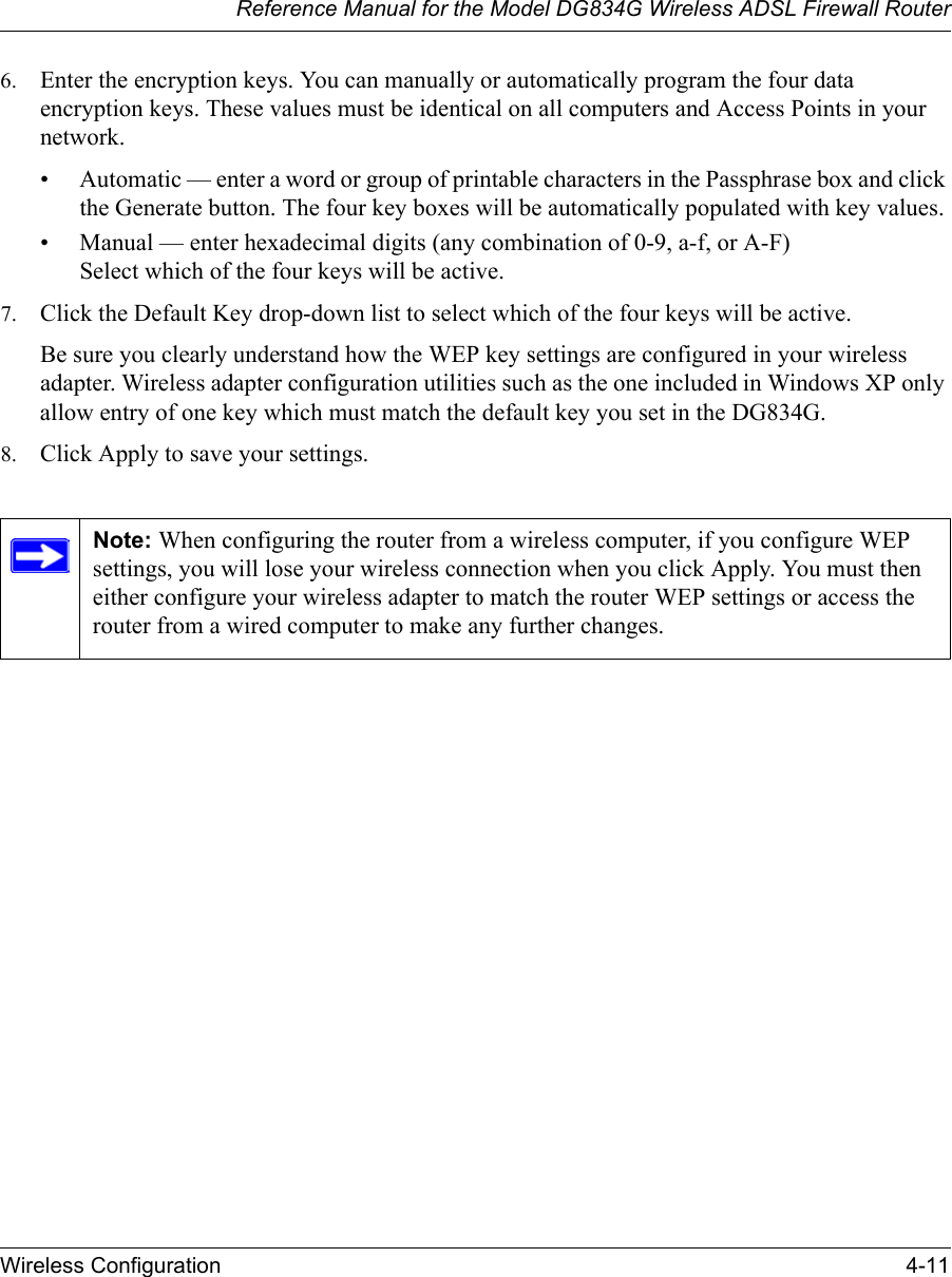 Reference Manual for the Model DG834G Wireless ADSL Firewall RouterWireless Configuration 4-11 6. Enter the encryption keys. You can manually or automatically program the four data encryption keys. These values must be identical on all computers and Access Points in your network.• Automatic — enter a word or group of printable characters in the Passphrase box and click the Generate button. The four key boxes will be automatically populated with key values.• Manual — enter hexadecimal digits (any combination of 0-9, a-f, or A-F) Select which of the four keys will be active.7. Click the Default Key drop-down list to select which of the four keys will be active.Be sure you clearly understand how the WEP key settings are configured in your wireless adapter. Wireless adapter configuration utilities such as the one included in Windows XP only allow entry of one key which must match the default key you set in the DG834G. 8. Click Apply to save your settings.Note: When configuring the router from a wireless computer, if you configure WEP settings, you will lose your wireless connection when you click Apply. You must then either configure your wireless adapter to match the router WEP settings or access the router from a wired computer to make any further changes.