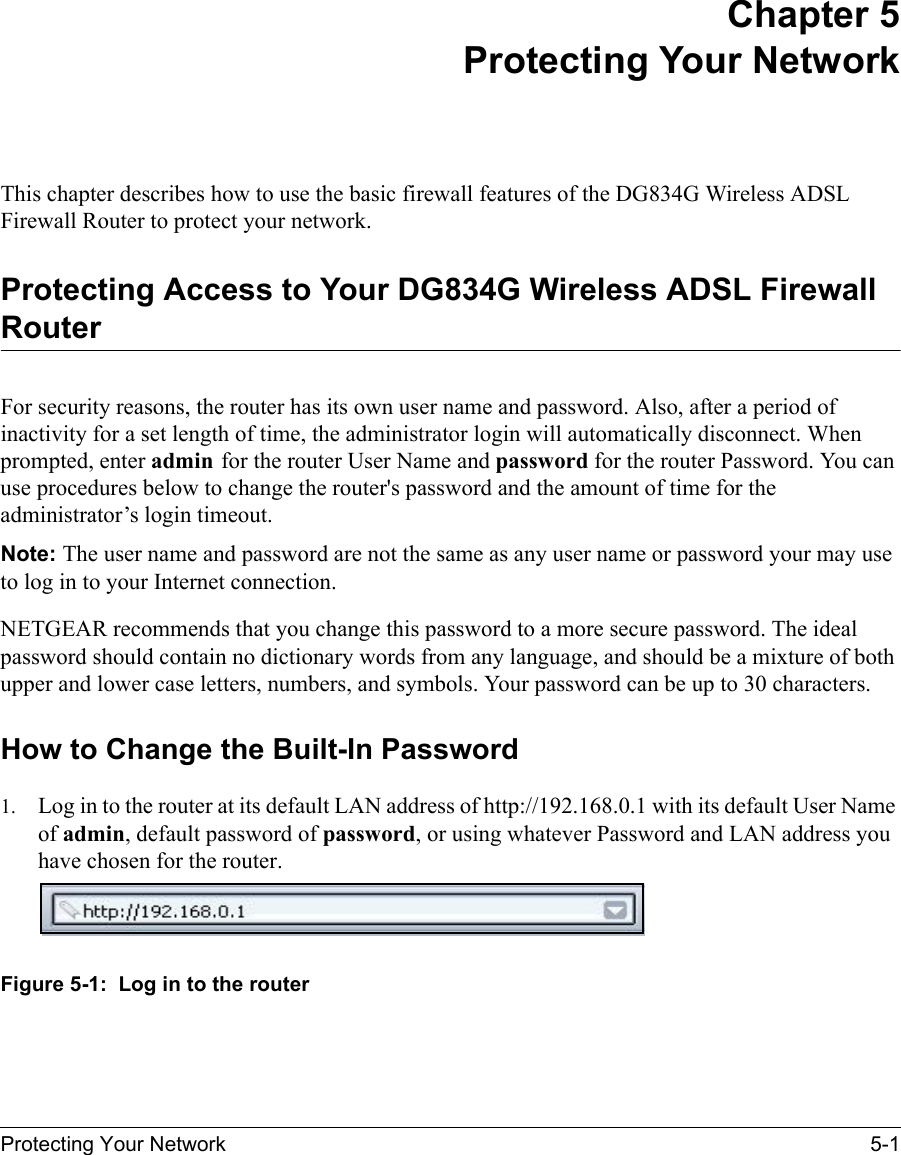 Protecting Your Network 5-1 Chapter 5 Protecting Your Network This chapter describes how to use the basic firewall features of the DG834G Wireless ADSL Firewall Router to protect your network.Protecting Access to Your DG834G Wireless ADSL Firewall RouterFor security reasons, the router has its own user name and password. Also, after a period of inactivity for a set length of time, the administrator login will automatically disconnect. When prompted, enter admin for the router User Name and password for the router Password. You can use procedures below to change the router&apos;s password and the amount of time for the administrator’s login timeout.Note: The user name and password are not the same as any user name or password your may use to log in to your Internet connection.NETGEAR recommends that you change this password to a more secure password. The ideal password should contain no dictionary words from any language, and should be a mixture of both upper and lower case letters, numbers, and symbols. Your password can be up to 30 characters.How to Change the Built-In Password1. Log in to the router at its default LAN address of http://192.168.0.1 with its default User Name of admin, default password of password, or using whatever Password and LAN address you have chosen for the router.Figure 5-1:  Log in to the router