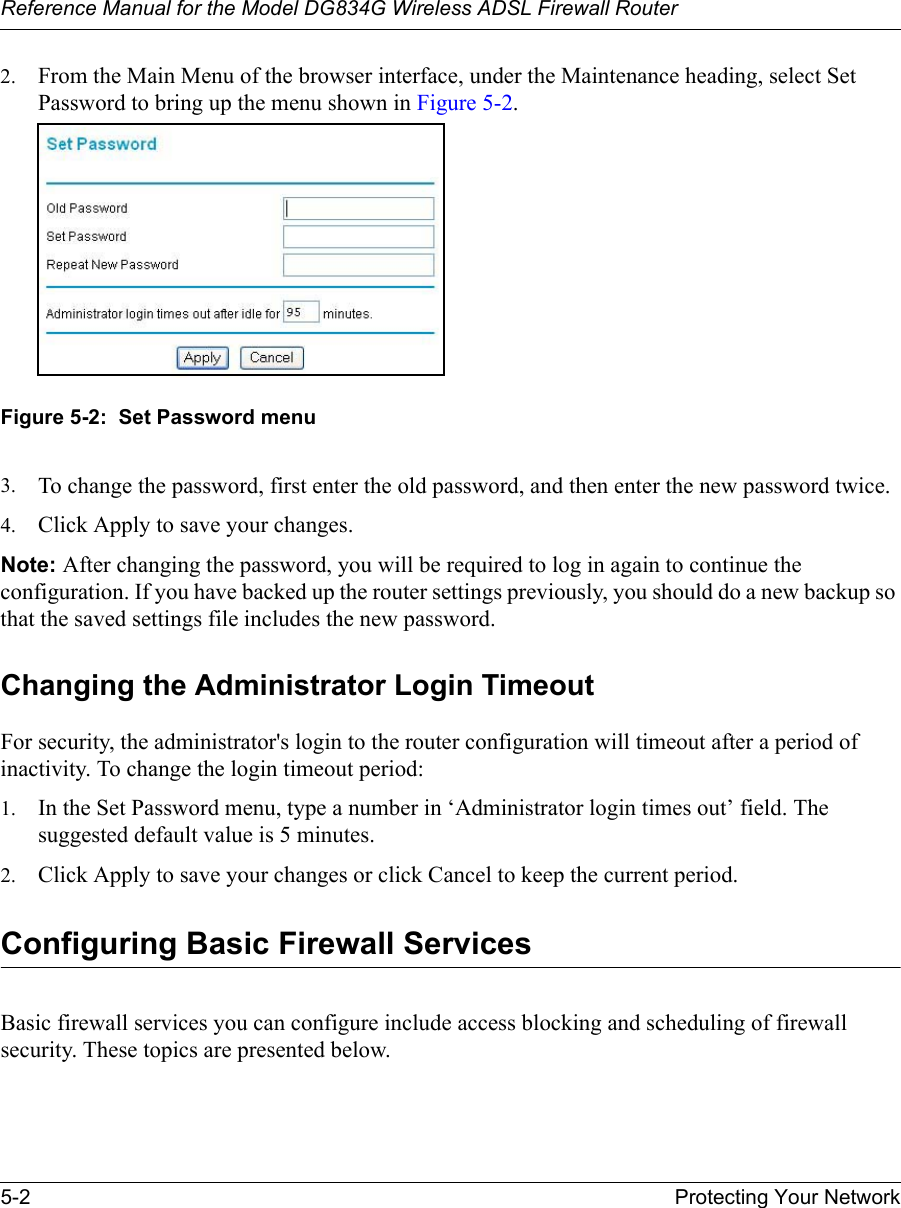 Reference Manual for the Model DG834G Wireless ADSL Firewall Router5-2 Protecting Your Network 2. From the Main Menu of the browser interface, under the Maintenance heading, select Set Password to bring up the menu shown in Figure 5-2.Figure 5-2:  Set Password menu3. To change the password, first enter the old password, and then enter the new password twice.4. Click Apply to save your changes. Note: After changing the password, you will be required to log in again to continue the configuration. If you have backed up the router settings previously, you should do a new backup so that the saved settings file includes the new password. Changing the Administrator Login TimeoutFor security, the administrator&apos;s login to the router configuration will timeout after a period of inactivity. To change the login timeout period: 1. In the Set Password menu, type a number in ‘Administrator login times out’ field. The suggested default value is 5 minutes. 2. Click Apply to save your changes or click Cancel to keep the current period. Configuring Basic Firewall ServicesBasic firewall services you can configure include access blocking and scheduling of firewall security. These topics are presented below.