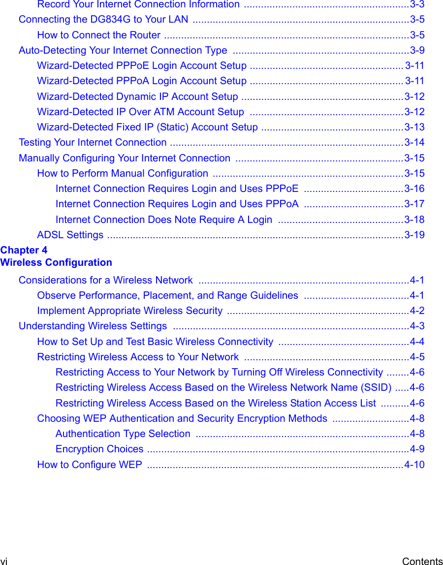  vi ContentsRecord Your Internet Connection Information ..........................................................3-3Connecting the DG834G to Your LAN  ............................................................................3-5How to Connect the Router ......................................................................................3-5Auto-Detecting Your Internet Connection Type ..............................................................3-9Wizard-Detected PPPoE Login Account Setup ...................................................... 3-11Wizard-Detected PPPoA Login Account Setup ...................................................... 3-11Wizard-Detected Dynamic IP Account Setup .........................................................3-12Wizard-Detected IP Over ATM Account Setup ......................................................3-12Wizard-Detected Fixed IP (Static) Account Setup ..................................................3-13Testing Your Internet Connection ..................................................................................3-14Manually Configuring Your Internet Connection  ...........................................................3-15How to Perform Manual Configuration  ...................................................................3-15Internet Connection Requires Login and Uses PPPoE  ...................................3-16Internet Connection Requires Login and Uses PPPoA  ...................................3-17Internet Connection Does Note Require A Login  ............................................3-18ADSL Settings ........................................................................................................3-19Chapter 4  Wireless ConfigurationConsiderations for a Wireless Network ..........................................................................4-1Observe Performance, Placement, and Range Guidelines  .....................................4-1Implement Appropriate Wireless Security  ................................................................4-2Understanding Wireless Settings ...................................................................................4-3How to Set Up and Test Basic Wireless Connectivity ..............................................4-4Restricting Wireless Access to Your Network ..........................................................4-5Restricting Access to Your Network by Turning Off Wireless Connectivity ........4-6Restricting Wireless Access Based on the Wireless Network Name (SSID) .....4-6Restricting Wireless Access Based on the Wireless Station Access List  ..........4-6Choosing WEP Authentication and Security Encryption Methods  ...........................4-8Authentication Type Selection ...........................................................................4-8Encryption Choices ............................................................................................4-9How to Configure WEP  ..........................................................................................4-10