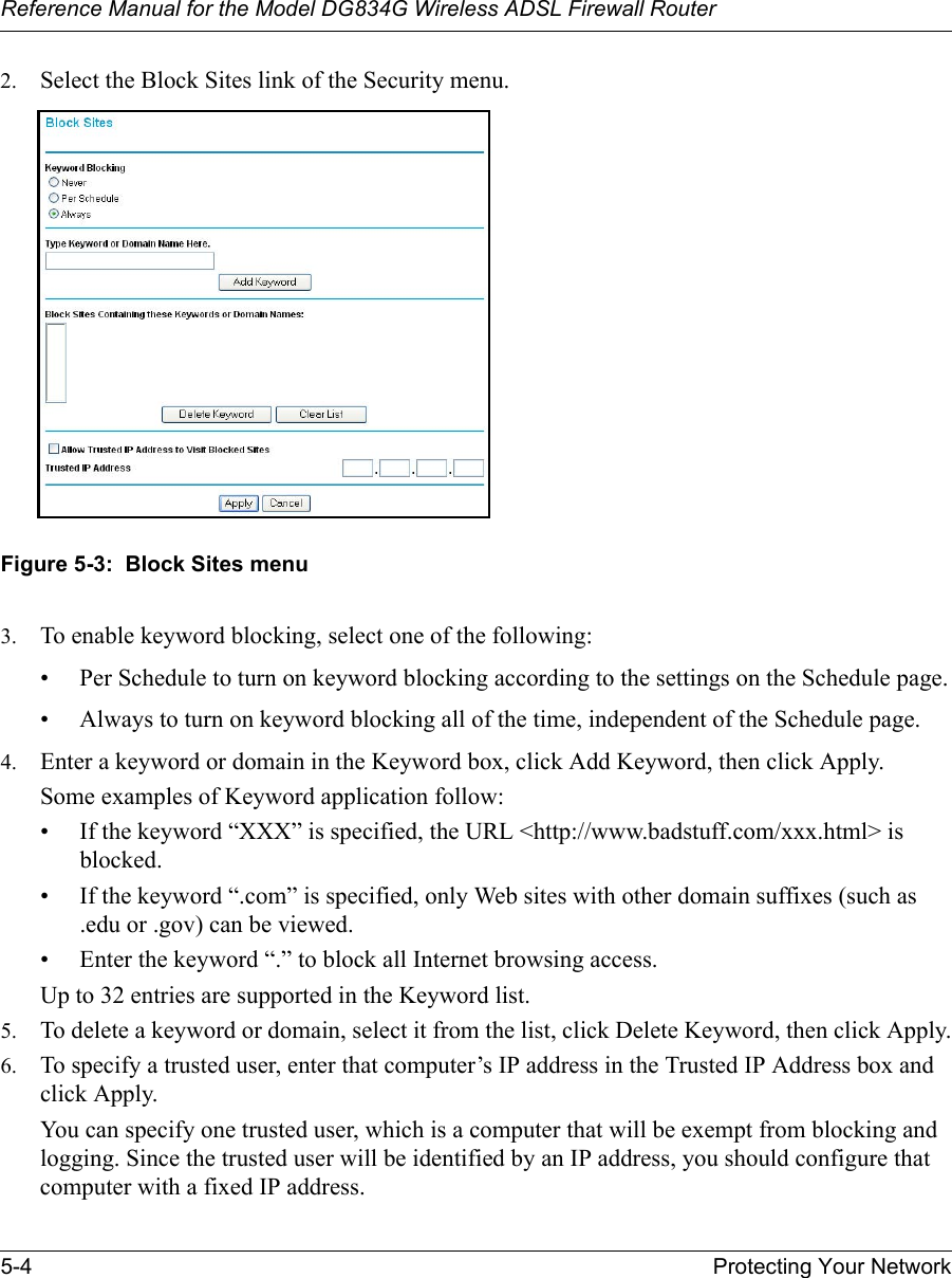 Reference Manual for the Model DG834G Wireless ADSL Firewall Router5-4 Protecting Your Network 2. Select the Block Sites link of the Security menu. Figure 5-3:  Block Sites menu3. To enable keyword blocking, select one of the following:• Per Schedule to turn on keyword blocking according to the settings on the Schedule page.• Always to turn on keyword blocking all of the time, independent of the Schedule page.4. Enter a keyword or domain in the Keyword box, click Add Keyword, then click Apply. Some examples of Keyword application follow:• If the keyword “XXX” is specified, the URL &lt;http://www.badstuff.com/xxx.html&gt; is blocked.• If the keyword “.com” is specified, only Web sites with other domain suffixes (such as .edu or .gov) can be viewed.• Enter the keyword “.” to block all Internet browsing access.Up to 32 entries are supported in the Keyword list.5. To delete a keyword or domain, select it from the list, click Delete Keyword, then click Apply.6. To specify a trusted user, enter that computer’s IP address in the Trusted IP Address box and click Apply.You can specify one trusted user, which is a computer that will be exempt from blocking and logging. Since the trusted user will be identified by an IP address, you should configure that computer with a fixed IP address.