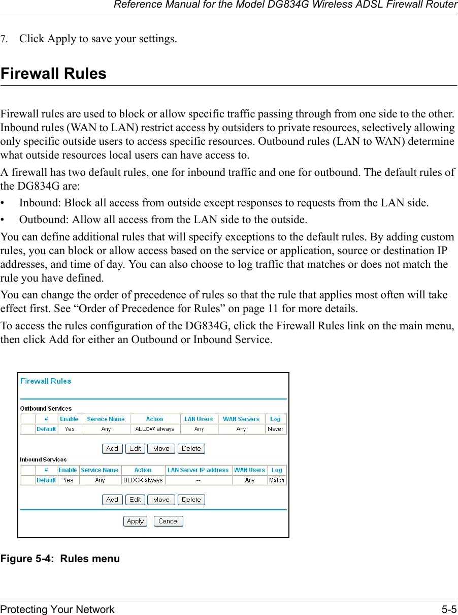 Reference Manual for the Model DG834G Wireless ADSL Firewall RouterProtecting Your Network 5-5 7. Click Apply to save your settings.Firewall RulesFirewall rules are used to block or allow specific traffic passing through from one side to the other. Inbound rules (WAN to LAN) restrict access by outsiders to private resources, selectively allowing only specific outside users to access specific resources. Outbound rules (LAN to WAN) determine what outside resources local users can have access to.A firewall has two default rules, one for inbound traffic and one for outbound. The default rules of the DG834G are:• Inbound: Block all access from outside except responses to requests from the LAN side.• Outbound: Allow all access from the LAN side to the outside.You can define additional rules that will specify exceptions to the default rules. By adding custom rules, you can block or allow access based on the service or application, source or destination IP addresses, and time of day. You can also choose to log traffic that matches or does not match the rule you have defined.You can change the order of precedence of rules so that the rule that applies most often will take effect first. See “Order of Precedence for Rules” on page 11 for more details.To access the rules configuration of the DG834G, click the Firewall Rules link on the main menu, then click Add for either an Outbound or Inbound Service.Figure 5-4:  Rules menu