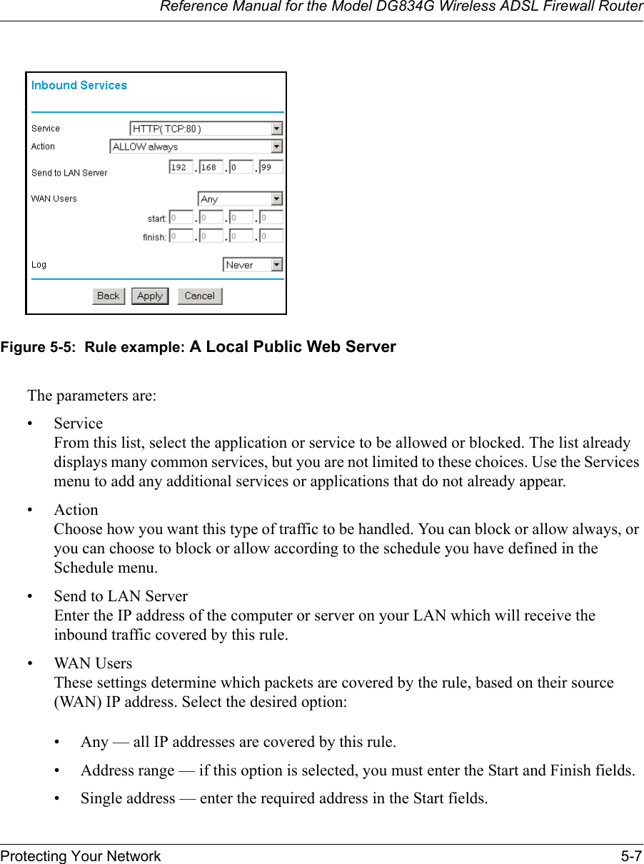 Reference Manual for the Model DG834G Wireless ADSL Firewall RouterProtecting Your Network 5-7 Figure 5-5:  Rule example: A Local Public Web ServerThe parameters are:•Service From this list, select the application or service to be allowed or blocked. The list already displays many common services, but you are not limited to these choices. Use the Services menu to add any additional services or applications that do not already appear.• Action Choose how you want this type of traffic to be handled. You can block or allow always, or you can choose to block or allow according to the schedule you have defined in the Schedule menu.• Send to LAN Server Enter the IP address of the computer or server on your LAN which will receive the inbound traffic covered by this rule.• WAN Users These settings determine which packets are covered by the rule, based on their source (WAN) IP address. Select the desired option: • Any — all IP addresses are covered by this rule. • Address range — if this option is selected, you must enter the Start and Finish fields. • Single address — enter the required address in the Start fields. 