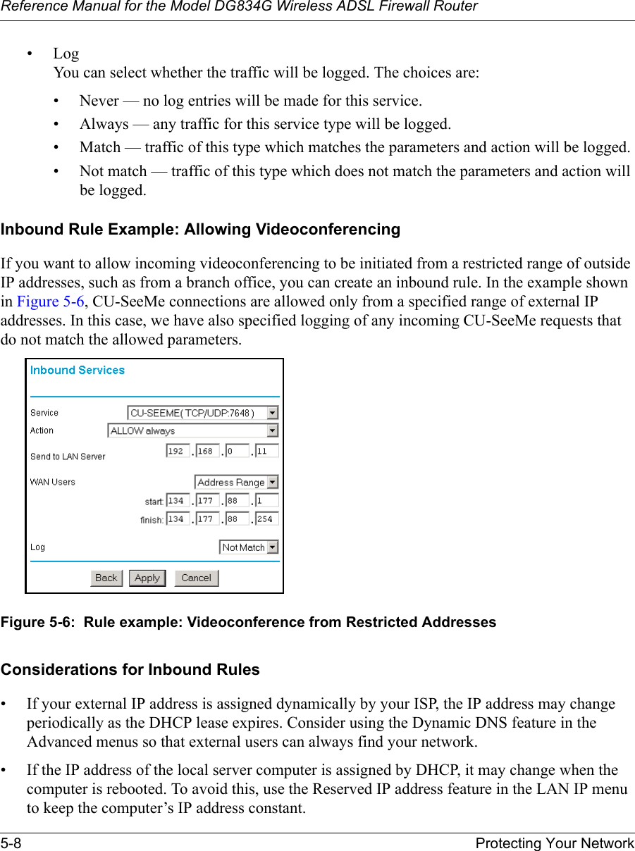 Reference Manual for the Model DG834G Wireless ADSL Firewall Router5-8 Protecting Your Network •Log You can select whether the traffic will be logged. The choices are:• Never — no log entries will be made for this service.• Always — any traffic for this service type will be logged.• Match — traffic of this type which matches the parameters and action will be logged.• Not match — traffic of this type which does not match the parameters and action will be logged.Inbound Rule Example: Allowing VideoconferencingIf you want to allow incoming videoconferencing to be initiated from a restricted range of outside IP addresses, such as from a branch office, you can create an inbound rule. In the example shown in Figure 5-6, CU-SeeMe connections are allowed only from a specified range of external IP addresses. In this case, we have also specified logging of any incoming CU-SeeMe requests that do not match the allowed parameters.Figure 5-6:  Rule example: Videoconference from Restricted AddressesConsiderations for Inbound Rules• If your external IP address is assigned dynamically by your ISP, the IP address may change periodically as the DHCP lease expires. Consider using the Dynamic DNS feature in the Advanced menus so that external users can always find your network.• If the IP address of the local server computer is assigned by DHCP, it may change when the computer is rebooted. To avoid this, use the Reserved IP address feature in the LAN IP menu to keep the computer’s IP address constant.