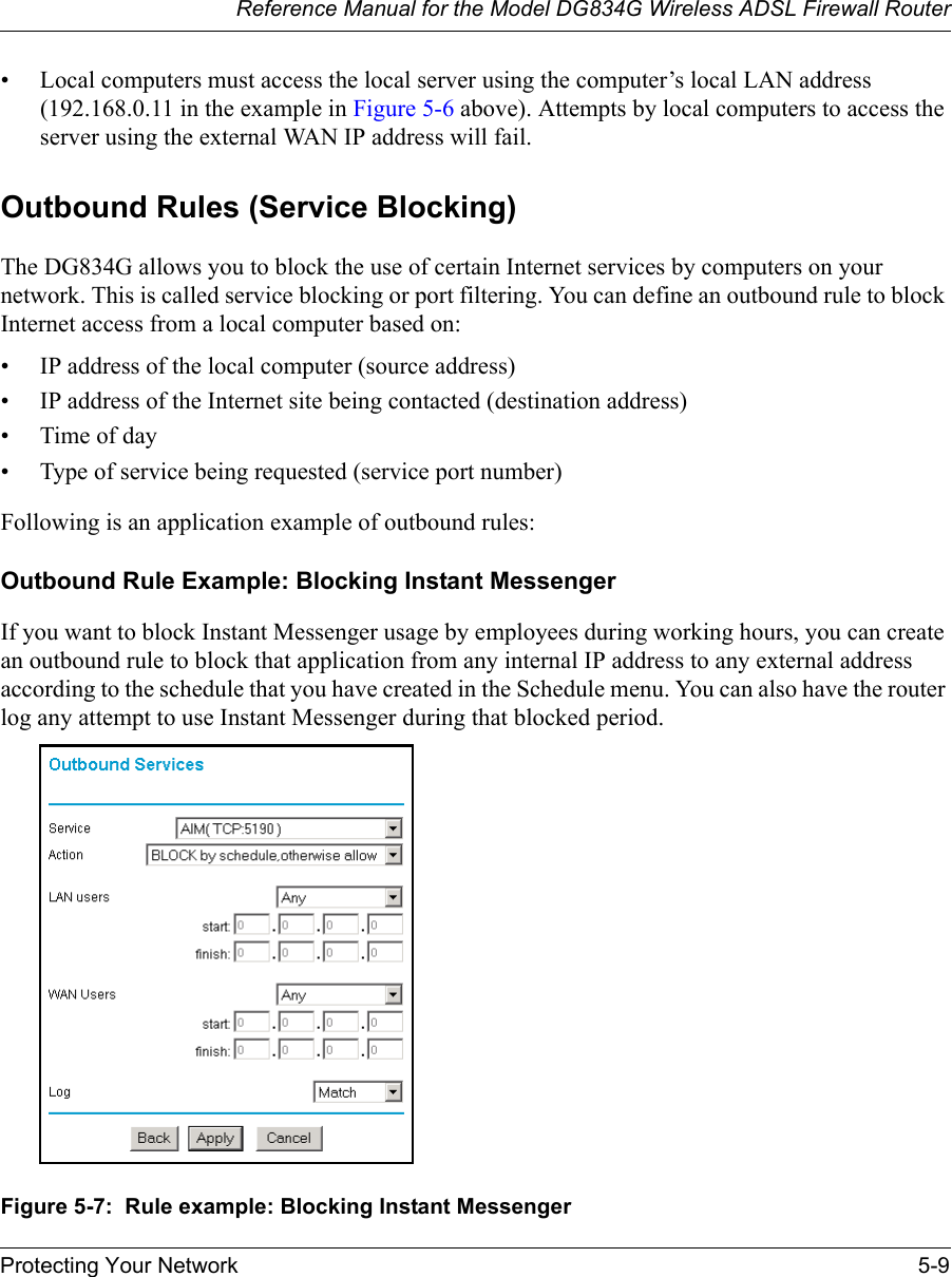 Reference Manual for the Model DG834G Wireless ADSL Firewall RouterProtecting Your Network 5-9 • Local computers must access the local server using the computer’s local LAN address (192.168.0.11 in the example in Figure 5-6 above). Attempts by local computers to access the server using the external WAN IP address will fail.Outbound Rules (Service Blocking)The DG834G allows you to block the use of certain Internet services by computers on your network. This is called service blocking or port filtering. You can define an outbound rule to block Internet access from a local computer based on:• IP address of the local computer (source address)• IP address of the Internet site being contacted (destination address)•Time of day• Type of service being requested (service port number)Following is an application example of outbound rules:Outbound Rule Example: Blocking Instant MessengerIf you want to block Instant Messenger usage by employees during working hours, you can create an outbound rule to block that application from any internal IP address to any external address according to the schedule that you have created in the Schedule menu. You can also have the router log any attempt to use Instant Messenger during that blocked period.Figure 5-7:  Rule example: Blocking Instant Messenger