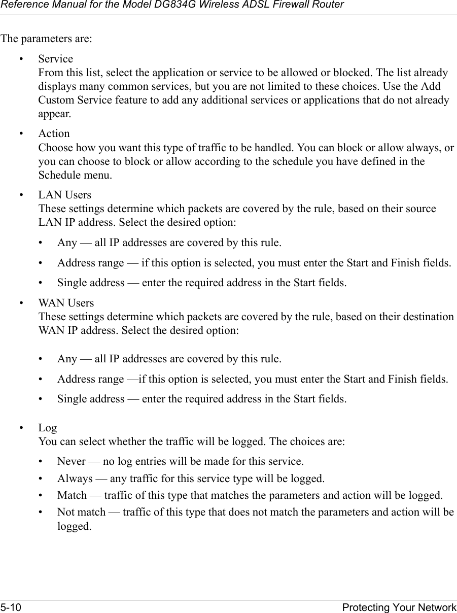 Reference Manual for the Model DG834G Wireless ADSL Firewall Router5-10 Protecting Your Network The parameters are:•Service From this list, select the application or service to be allowed or blocked. The list already displays many common services, but you are not limited to these choices. Use the Add Custom Service feature to add any additional services or applications that do not already appear.• Action Choose how you want this type of traffic to be handled. You can block or allow always, or you can choose to block or allow according to the schedule you have defined in the Schedule menu.• LAN Users These settings determine which packets are covered by the rule, based on their source LAN IP address. Select the desired option: • Any — all IP addresses are covered by this rule. • Address range — if this option is selected, you must enter the Start and Finish fields. • Single address — enter the required address in the Start fields. • WAN Users These settings determine which packets are covered by the rule, based on their destination WAN IP address. Select the desired option: • Any — all IP addresses are covered by this rule. • Address range —if this option is selected, you must enter the Start and Finish fields. • Single address — enter the required address in the Start fields. •Log You can select whether the traffic will be logged. The choices are:• Never — no log entries will be made for this service.• Always — any traffic for this service type will be logged.• Match — traffic of this type that matches the parameters and action will be logged.• Not match — traffic of this type that does not match the parameters and action will be logged.