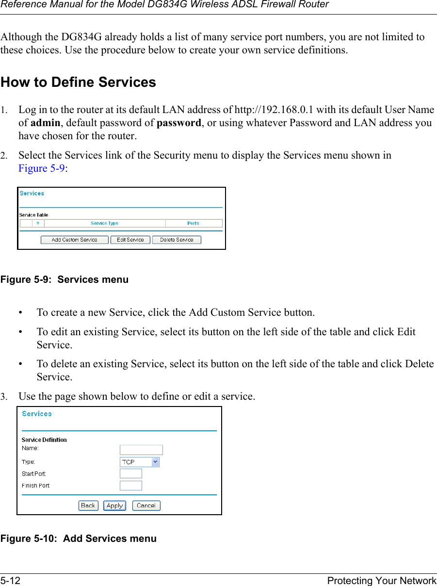 Reference Manual for the Model DG834G Wireless ADSL Firewall Router5-12 Protecting Your Network Although the DG834G already holds a list of many service port numbers, you are not limited to these choices. Use the procedure below to create your own service definitions.How to Define Services1. Log in to the router at its default LAN address of http://192.168.0.1 with its default User Name of admin, default password of password, or using whatever Password and LAN address you have chosen for the router.2. Select the Services link of the Security menu to display the Services menu shown in Figure 5-9:Figure 5-9:  Services menu• To create a new Service, click the Add Custom Service button.• To edit an existing Service, select its button on the left side of the table and click Edit Service.• To delete an existing Service, select its button on the left side of the table and click Delete Service.3. Use the page shown below to define or edit a service. Figure 5-10:  Add Services menu