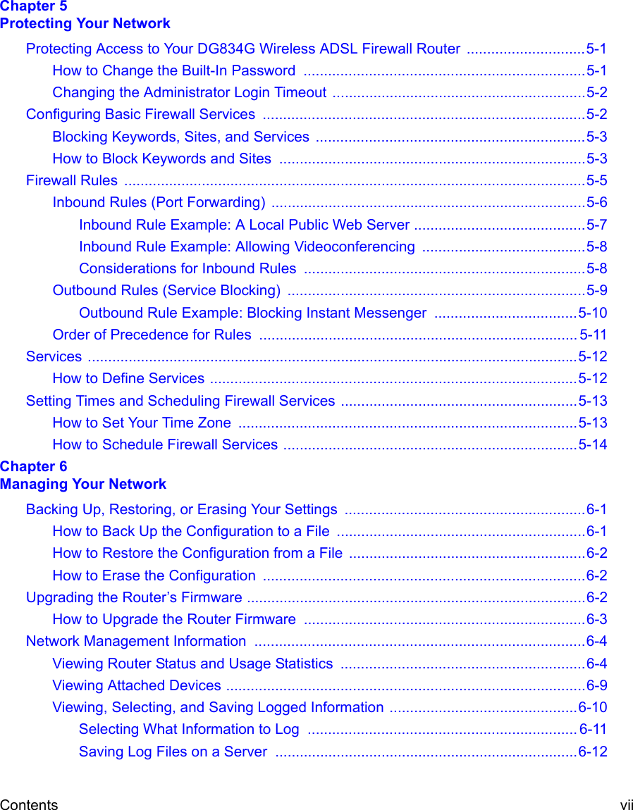 Contents vii Chapter 5  Protecting Your NetworkProtecting Access to Your DG834G Wireless ADSL Firewall Router  .............................5-1How to Change the Built-In Password  .....................................................................5-1Changing the Administrator Login Timeout ..............................................................5-2Configuring Basic Firewall Services  ...............................................................................5-2Blocking Keywords, Sites, and Services  ..................................................................5-3How to Block Keywords and Sites  ...........................................................................5-3Firewall Rules  .................................................................................................................5-5Inbound Rules (Port Forwarding) .............................................................................5-6Inbound Rule Example: A Local Public Web Server ..........................................5-7Inbound Rule Example: Allowing Videoconferencing ........................................5-8Considerations for Inbound Rules .....................................................................5-8Outbound Rules (Service Blocking)  .........................................................................5-9Outbound Rule Example: Blocking Instant Messenger  ...................................5-10Order of Precedence for Rules .............................................................................. 5-11Services ........................................................................................................................5-12How to Define Services ..........................................................................................5-12Setting Times and Scheduling Firewall Services ..........................................................5-13How to Set Your Time Zone  ...................................................................................5-13How to Schedule Firewall Services ........................................................................5-14Chapter 6  Managing Your NetworkBacking Up, Restoring, or Erasing Your Settings  ...........................................................6-1How to Back Up the Configuration to a File .............................................................6-1How to Restore the Configuration from a File ..........................................................6-2How to Erase the Configuration  ...............................................................................6-2Upgrading the Router’s Firmware ...................................................................................6-2How to Upgrade the Router Firmware .....................................................................6-3Network Management Information  .................................................................................6-4Viewing Router Status and Usage Statistics  ............................................................6-4Viewing Attached Devices ........................................................................................6-9Viewing, Selecting, and Saving Logged Information ..............................................6-10Selecting What Information to Log  .................................................................. 6-11Saving Log Files on a Server ..........................................................................6-12