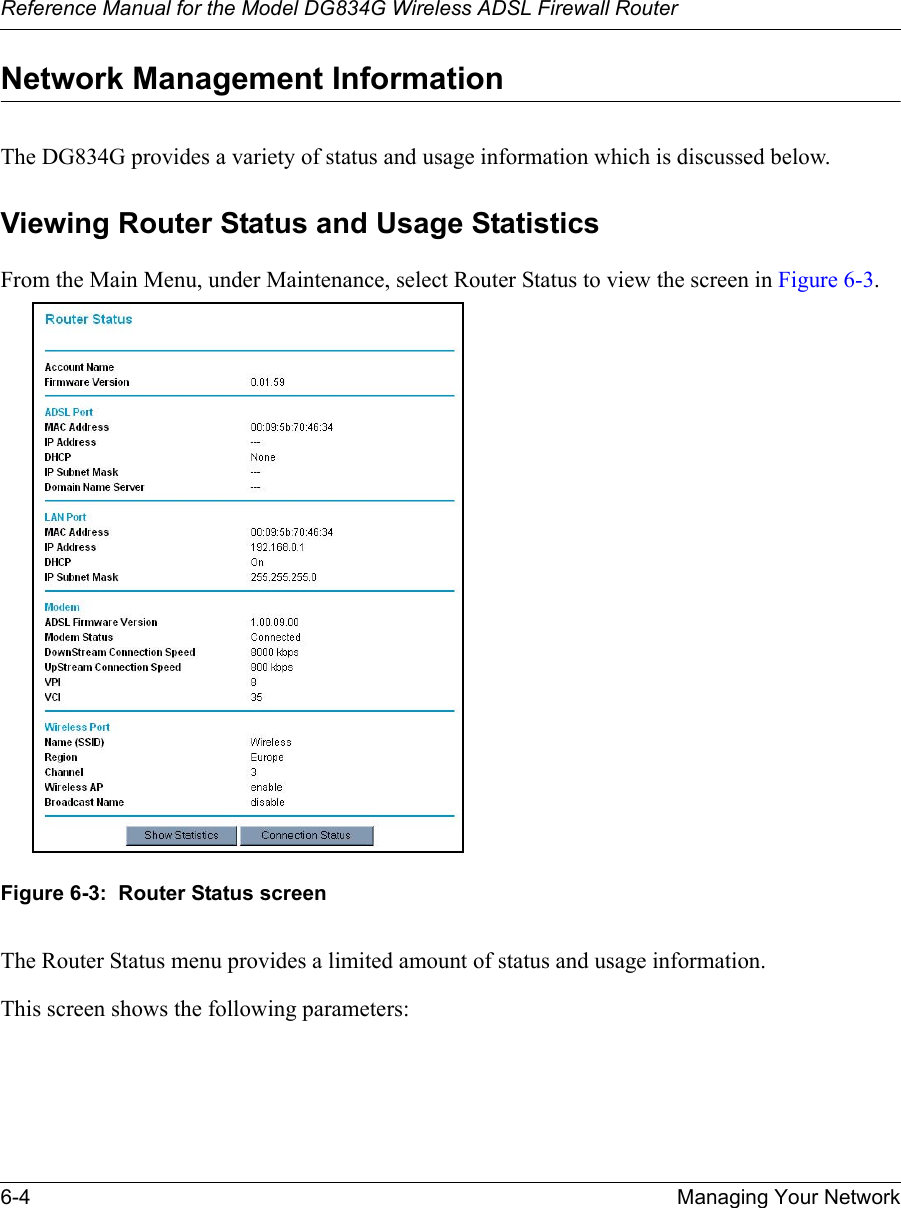 Reference Manual for the Model DG834G Wireless ADSL Firewall Router6-4 Managing Your Network Network Management InformationThe DG834G provides a variety of status and usage information which is discussed below. Viewing Router Status and Usage StatisticsFrom the Main Menu, under Maintenance, select Router Status to view the screen in Figure 6-3.Figure 6-3:  Router Status screenThe Router Status menu provides a limited amount of status and usage information. This screen shows the following parameters: