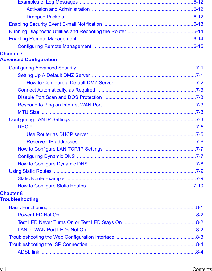  viii ContentsExamples of Log Messages  ...................................................................................6-12Activation and Administration  ..........................................................................6-12Dropped Packets  .............................................................................................6-12Enabling Security Event E-mail Notification  .................................................................6-13Running Diagnostic Utilities and Rebooting the Router ................................................6-14Enabling Remote Management  ....................................................................................6-14Configuring Remote Management  .........................................................................6-15Chapter 7  Advanced ConfigurationConfiguring Advanced Security  ......................................................................................7-1Setting Up A Default DMZ Server  ............................................................................7-1How to Configure a Default DMZ Server  ...........................................................7-2Connect Automatically, as Required  ........................................................................7-3Disable Port Scan and DOS Protection  ...................................................................7-3Respond to Ping on Internet WAN Port  ...................................................................7-3MTU Size  .................................................................................................................7-3Configuring LAN IP Settings ...........................................................................................7-3DHCP .......................................................................................................................7-5Use Router as DHCP server  .............................................................................7-5Reserved IP addresses  .....................................................................................7-6How to Configure LAN TCP/IP Settings ...................................................................7-7Configuring Dynamic DNS  .......................................................................................7-7How to Configure Dynamic DNS ..............................................................................7-8Using Static Routes  ........................................................................................................7-9Static Route Example ...............................................................................................7-9How to Configure Static Routes  .............................................................................7-10Chapter 8  TroubleshootingBasic Functioning  ...........................................................................................................8-1Power LED Not On ...................................................................................................8-2Test LED Never Turns On or Test LED Stays On .....................................................8-2LAN or WAN Port LEDs Not On ...............................................................................8-2Troubleshooting the Web Configuration Interface  ..........................................................8-3Troubleshooting the ISP Connection  ..............................................................................8-4ADSL link  .................................................................................................................8-4