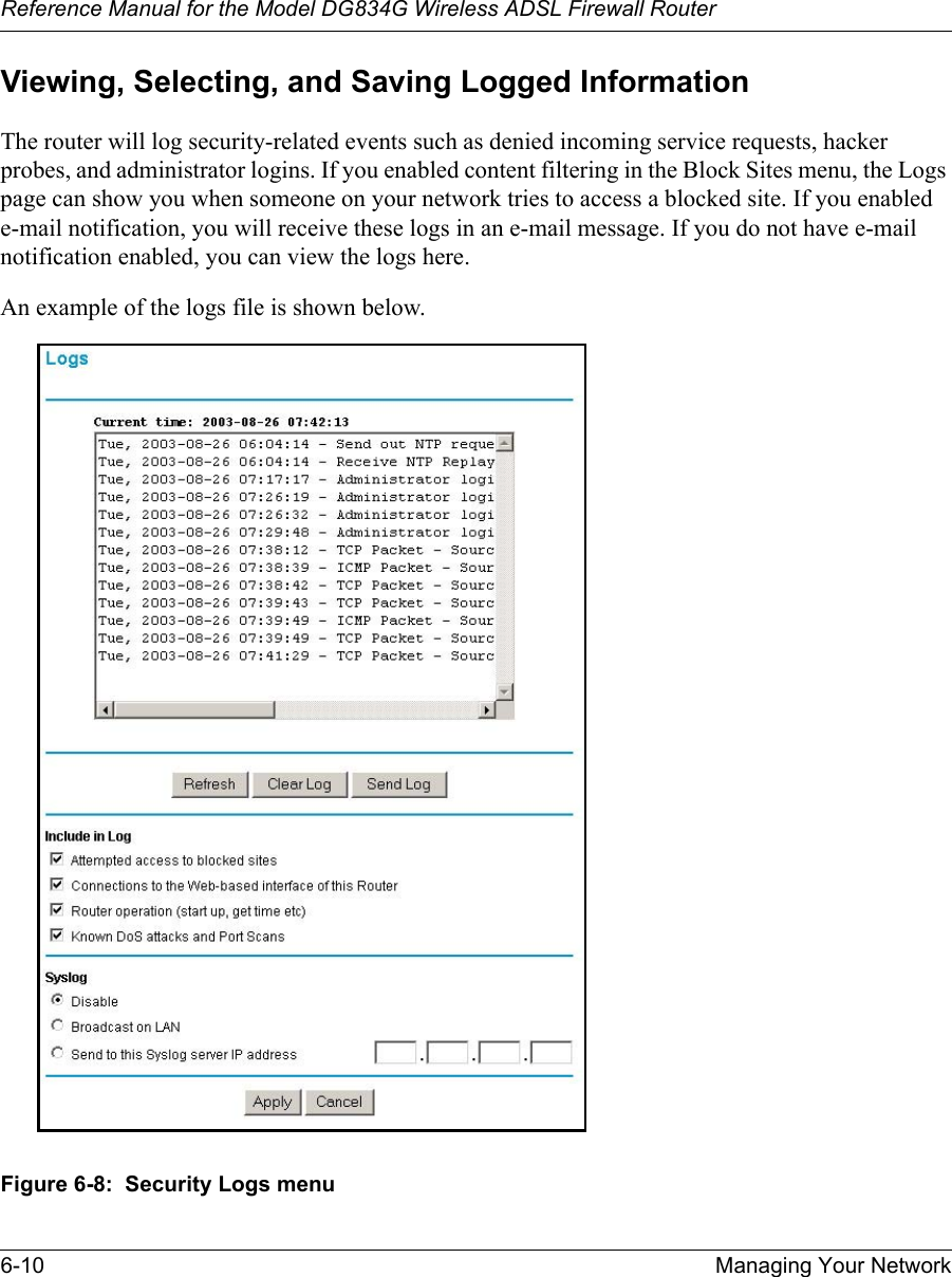 Reference Manual for the Model DG834G Wireless ADSL Firewall Router6-10 Managing Your Network Viewing, Selecting, and Saving Logged InformationThe router will log security-related events such as denied incoming service requests, hacker probes, and administrator logins. If you enabled content filtering in the Block Sites menu, the Logs page can show you when someone on your network tries to access a blocked site. If you enabled e-mail notification, you will receive these logs in an e-mail message. If you do not have e-mail notification enabled, you can view the logs here. An example of the logs file is shown below. Figure 6-8:  Security Logs menu