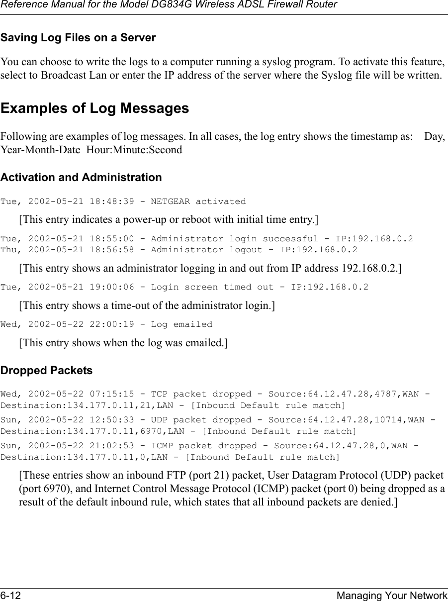 Reference Manual for the Model DG834G Wireless ADSL Firewall Router6-12 Managing Your Network Saving Log Files on a ServerYou can choose to write the logs to a computer running a syslog program. To activate this feature, select to Broadcast Lan or enter the IP address of the server where the Syslog file will be written.Examples of Log MessagesFollowing are examples of log messages. In all cases, the log entry shows the timestamp as:    Day, Year-Month-Date  Hour:Minute:SecondActivation and AdministrationTue, 2002-05-21 18:48:39 - NETGEAR activated [This entry indicates a power-up or reboot with initial time entry.]Tue, 2002-05-21 18:55:00 - Administrator login successful - IP:192.168.0.2 Thu, 2002-05-21 18:56:58 - Administrator logout - IP:192.168.0.2 [This entry shows an administrator logging in and out from IP address 192.168.0.2.]Tue, 2002-05-21 19:00:06 - Login screen timed out - IP:192.168.0.2[This entry shows a time-out of the administrator login.]Wed, 2002-05-22 22:00:19 - Log emailed[This entry shows when the log was emailed.]Dropped Packets Wed, 2002-05-22 07:15:15 - TCP packet dropped - Source:64.12.47.28,4787,WAN - Destination:134.177.0.11,21,LAN - [Inbound Default rule match]Sun, 2002-05-22 12:50:33 - UDP packet dropped - Source:64.12.47.28,10714,WAN - Destination:134.177.0.11,6970,LAN - [Inbound Default rule match]Sun, 2002-05-22 21:02:53 - ICMP packet dropped - Source:64.12.47.28,0,WAN - Destination:134.177.0.11,0,LAN - [Inbound Default rule match][These entries show an inbound FTP (port 21) packet, User Datagram Protocol (UDP) packet (port 6970), and Internet Control Message Protocol (ICMP) packet (port 0) being dropped as a result of the default inbound rule, which states that all inbound packets are denied.]