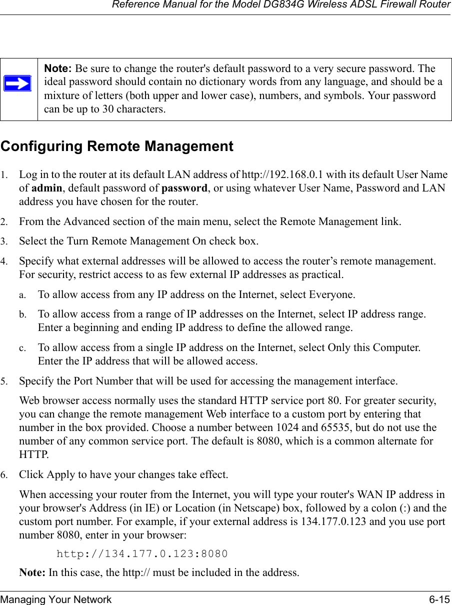 Reference Manual for the Model DG834G Wireless ADSL Firewall RouterManaging Your Network 6-15 Configuring Remote Management1. Log in to the router at its default LAN address of http://192.168.0.1 with its default User Name of admin, default password of password, or using whatever User Name, Password and LAN address you have chosen for the router.2. From the Advanced section of the main menu, select the Remote Management link.3. Select the Turn Remote Management On check box.4. Specify what external addresses will be allowed to access the router’s remote management. For security, restrict access to as few external IP addresses as practical.a. To allow access from any IP address on the Internet, select Everyone. b. To allow access from a range of IP addresses on the Internet, select IP address range. Enter a beginning and ending IP address to define the allowed range. c. To allow access from a single IP address on the Internet, select Only this Computer. Enter the IP address that will be allowed access. 5. Specify the Port Number that will be used for accessing the management interface.Web browser access normally uses the standard HTTP service port 80. For greater security, you can change the remote management Web interface to a custom port by entering that number in the box provided. Choose a number between 1024 and 65535, but do not use the number of any common service port. The default is 8080, which is a common alternate for HTTP.6. Click Apply to have your changes take effect.When accessing your router from the Internet, you will type your router&apos;s WAN IP address in your browser&apos;s Address (in IE) or Location (in Netscape) box, followed by a colon (:) and the custom port number. For example, if your external address is 134.177.0.123 and you use port number 8080, enter in your browser:http://134.177.0.123:8080Note: In this case, the http:// must be included in the address.Note: Be sure to change the router&apos;s default password to a very secure password. The ideal password should contain no dictionary words from any language, and should be a mixture of letters (both upper and lower case), numbers, and symbols. Your password can be up to 30 characters.