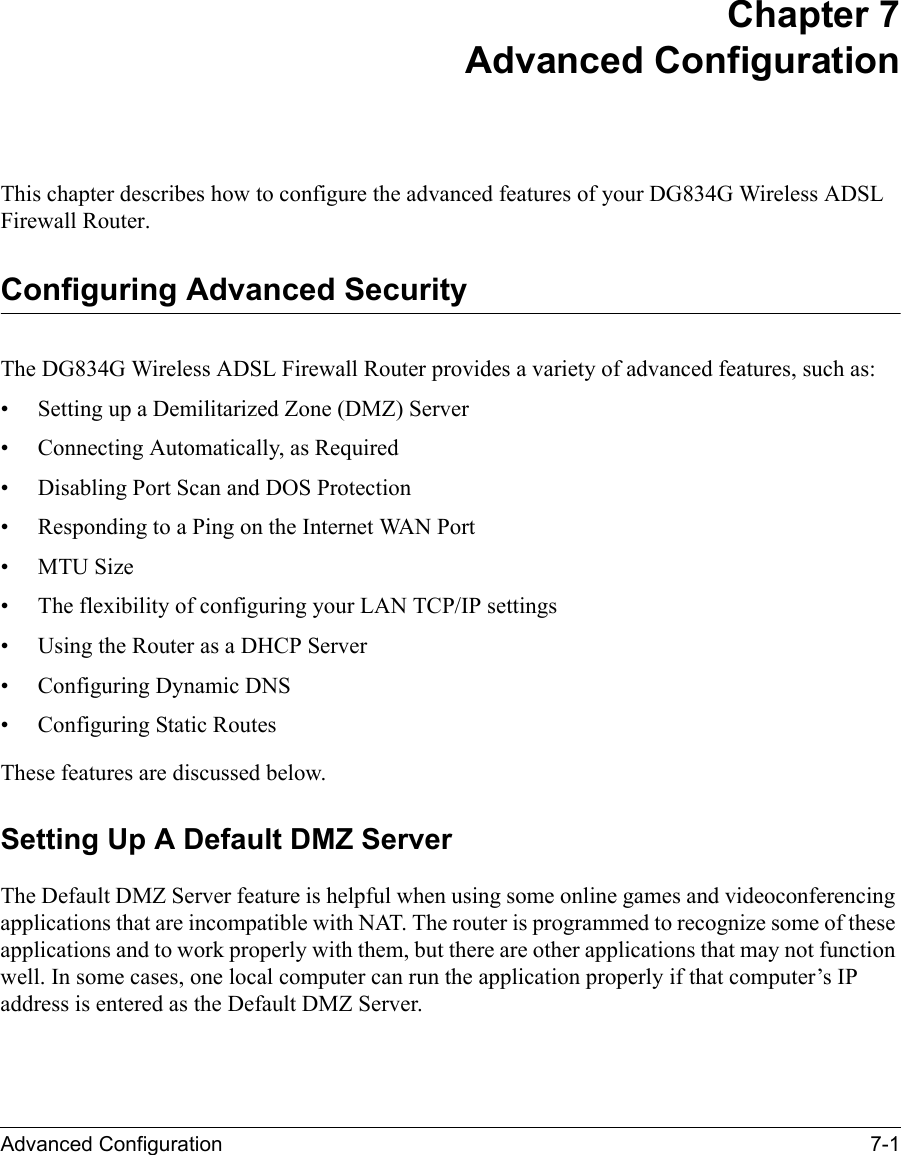 Advanced Configuration 7-1 Chapter 7 Advanced Configuration This chapter describes how to configure the advanced features of your DG834G Wireless ADSL Firewall Router. Configuring Advanced SecurityThe DG834G Wireless ADSL Firewall Router provides a variety of advanced features, such as:• Setting up a Demilitarized Zone (DMZ) Server• Connecting Automatically, as Required• Disabling Port Scan and DOS Protection• Responding to a Ping on the Internet WAN Port•MTU Size • The flexibility of configuring your LAN TCP/IP settings• Using the Router as a DHCP Server• Configuring Dynamic DNS• Configuring Static RoutesThese features are discussed below.Setting Up A Default DMZ ServerThe Default DMZ Server feature is helpful when using some online games and videoconferencing applications that are incompatible with NAT. The router is programmed to recognize some of these applications and to work properly with them, but there are other applications that may not function well. In some cases, one local computer can run the application properly if that computer’s IP address is entered as the Default DMZ Server.