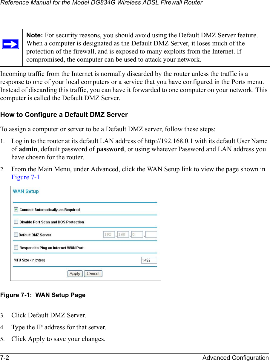 Reference Manual for the Model DG834G Wireless ADSL Firewall Router7-2 Advanced Configuration Incoming traffic from the Internet is normally discarded by the router unless the traffic is a response to one of your local computers or a service that you have configured in the Ports menu. Instead of discarding this traffic, you can have it forwarded to one computer on your network. This computer is called the Default DMZ Server.How to Configure a Default DMZ ServerTo assign a computer or server to be a Default DMZ server, follow these steps: 1. Log in to the router at its default LAN address of http://192.168.0.1 with its default User Name of admin, default password of password, or using whatever Password and LAN address you have chosen for the router.2. From the Main Menu, under Advanced, click the WAN Setup link to view the page shown in Figure 7-1Figure 7-1:  WAN Setup Page3. Click Default DMZ Server.4. Type the IP address for that server. 5. Click Apply to save your changes. Note: For security reasons, you should avoid using the Default DMZ Server feature. When a computer is designated as the Default DMZ Server, it loses much of the protection of the firewall, and is exposed to many exploits from the Internet. If compromised, the computer can be used to attack your network.