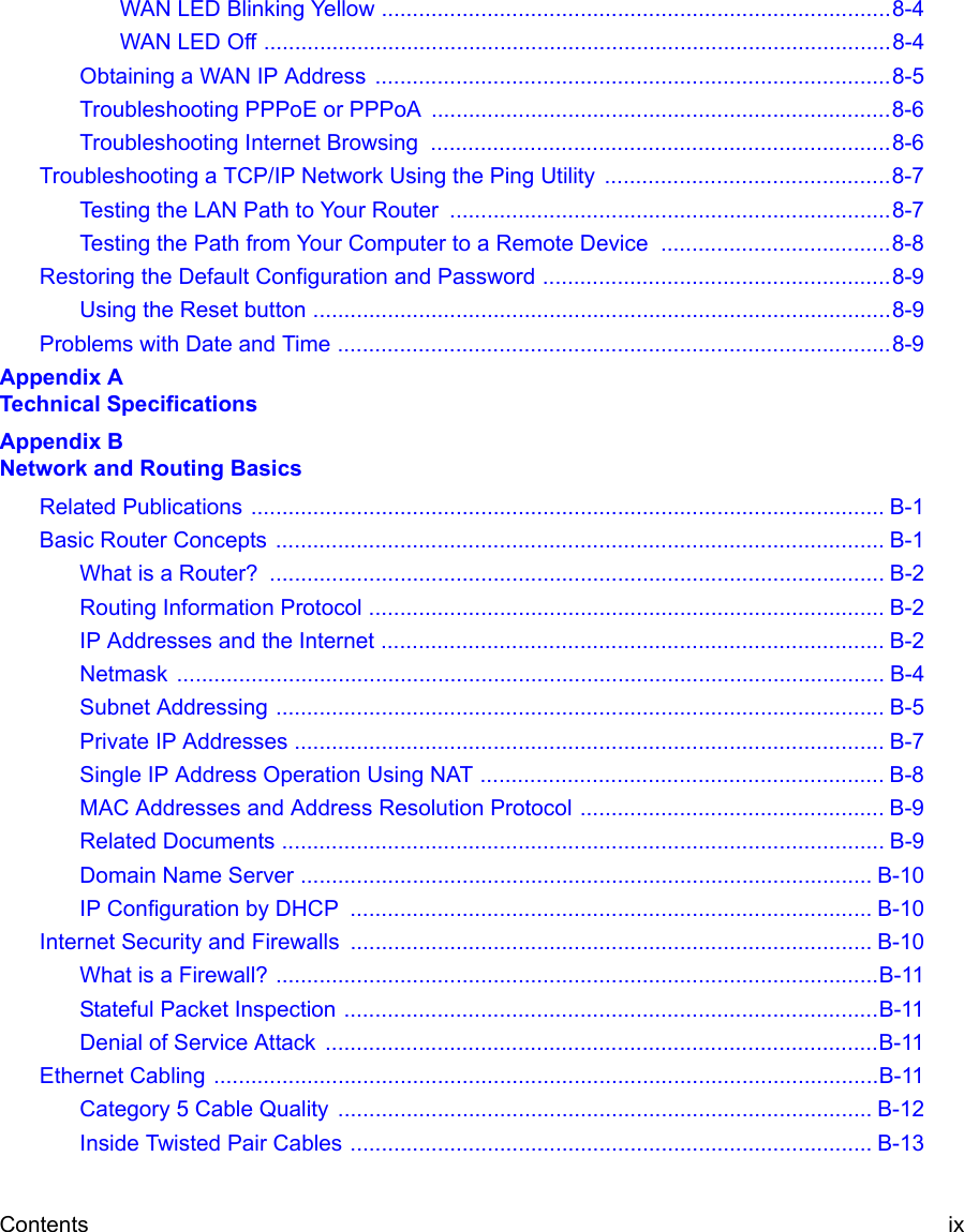 Contents ix WAN LED Blinking Yellow ..................................................................................8-4WAN LED Off .....................................................................................................8-4Obtaining a WAN IP Address  ...................................................................................8-5Troubleshooting PPPoE or PPPoA ..........................................................................8-6Troubleshooting Internet Browsing  ..........................................................................8-6Troubleshooting a TCP/IP Network Using the Ping Utility  ..............................................8-7Testing the LAN Path to Your Router  .......................................................................8-7Testing the Path from Your Computer to a Remote Device  .....................................8-8Restoring the Default Configuration and Password ........................................................8-9Using the Reset button .............................................................................................8-9Problems with Date and Time .........................................................................................8-9Appendix A  Technical SpecificationsAppendix B  Network and Routing BasicsRelated Publications ...................................................................................................... B-1Basic Router Concepts .................................................................................................. B-1What is a Router?  ................................................................................................... B-2Routing Information Protocol ................................................................................... B-2IP Addresses and the Internet ................................................................................. B-2Netmask .................................................................................................................. B-4Subnet Addressing .................................................................................................. B-5Private IP Addresses ............................................................................................... B-7Single IP Address Operation Using NAT ................................................................. B-8MAC Addresses and Address Resolution Protocol ................................................. B-9Related Documents ................................................................................................. B-9Domain Name Server ............................................................................................ B-10IP Configuration by DHCP  .................................................................................... B-10Internet Security and Firewalls .................................................................................... B-10What is a Firewall? .................................................................................................B-11Stateful Packet Inspection ......................................................................................B-11Denial of Service Attack  .........................................................................................B-11Ethernet Cabling ...........................................................................................................B-11Category 5 Cable Quality  ...................................................................................... B-12Inside Twisted Pair Cables .................................................................................... B-13