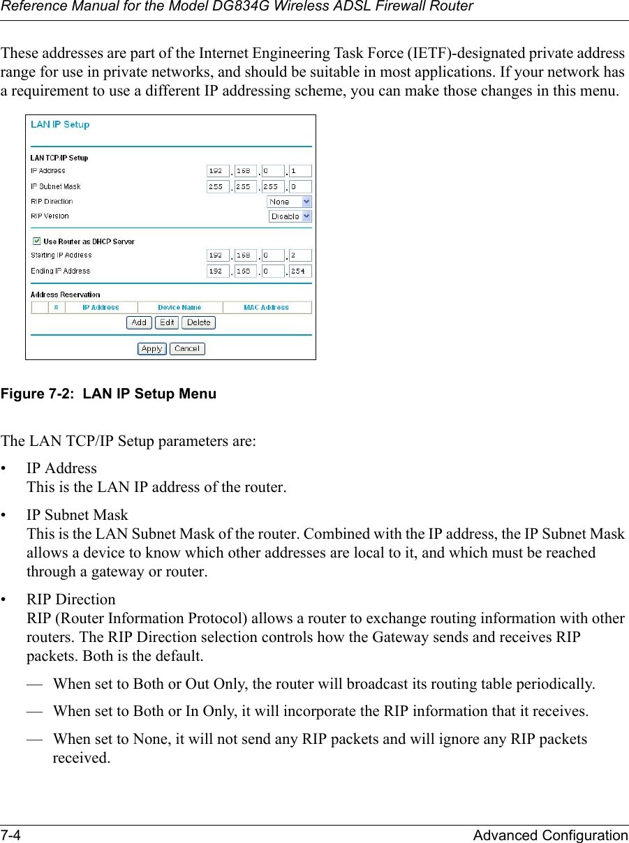 Reference Manual for the Model DG834G Wireless ADSL Firewall Router7-4 Advanced Configuration These addresses are part of the Internet Engineering Task Force (IETF)-designated private address range for use in private networks, and should be suitable in most applications. If your network has a requirement to use a different IP addressing scheme, you can make those changes in this menu.Figure 7-2:  LAN IP Setup MenuThe LAN TCP/IP Setup parameters are:• IP Address This is the LAN IP address of the router.• IP Subnet Mask This is the LAN Subnet Mask of the router. Combined with the IP address, the IP Subnet Mask allows a device to know which other addresses are local to it, and which must be reached through a gateway or router.• RIP Direction RIP (Router Information Protocol) allows a router to exchange routing information with other routers. The RIP Direction selection controls how the Gateway sends and receives RIP packets. Both is the default. — When set to Both or Out Only, the router will broadcast its routing table periodically. — When set to Both or In Only, it will incorporate the RIP information that it receives. — When set to None, it will not send any RIP packets and will ignore any RIP packets received. 