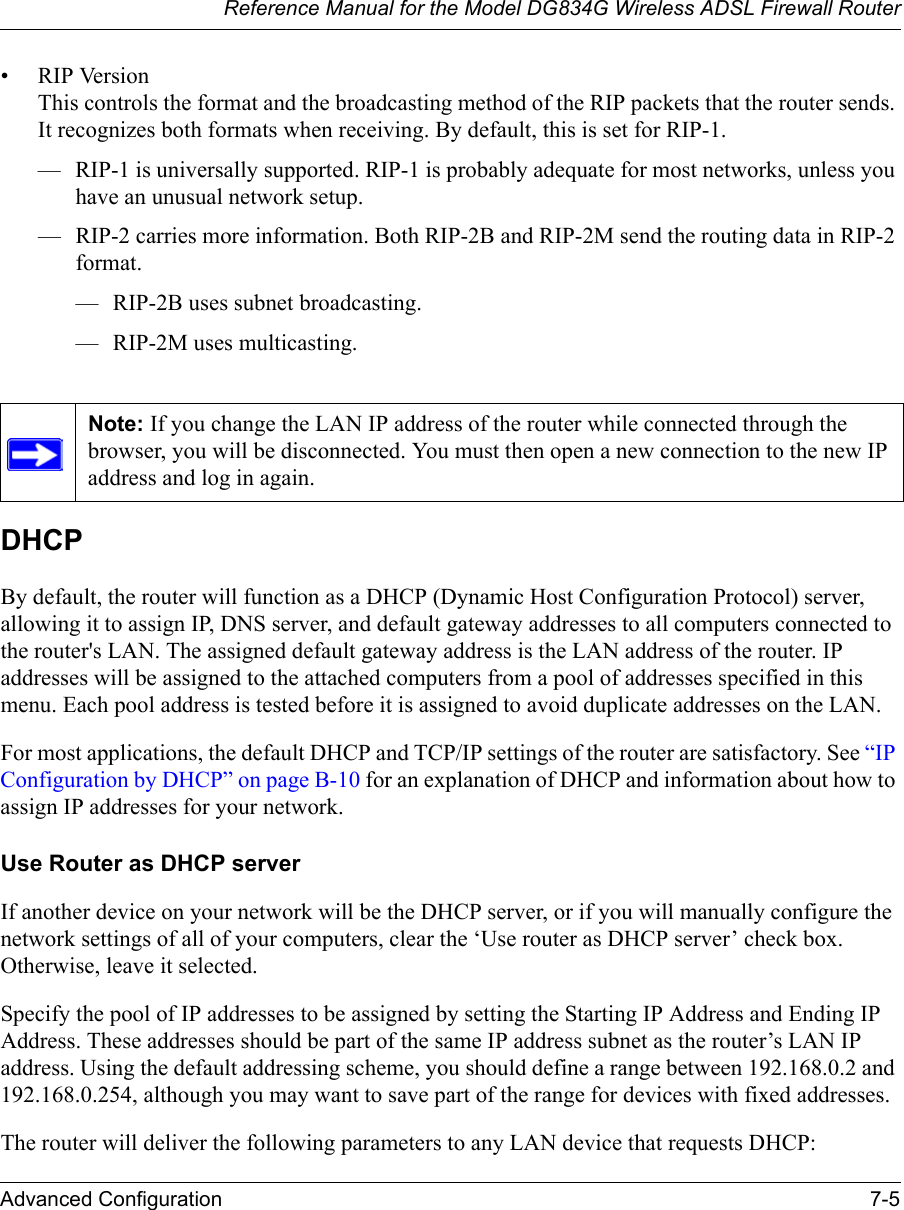 Reference Manual for the Model DG834G Wireless ADSL Firewall RouterAdvanced Configuration 7-5 • RIP Version This controls the format and the broadcasting method of the RIP packets that the router sends. It recognizes both formats when receiving. By default, this is set for RIP-1. — RIP-1 is universally supported. RIP-1 is probably adequate for most networks, unless you have an unusual network setup. — RIP-2 carries more information. Both RIP-2B and RIP-2M send the routing data in RIP-2 format. — RIP-2B uses subnet broadcasting. — RIP-2M uses multicasting.DHCPBy default, the router will function as a DHCP (Dynamic Host Configuration Protocol) server, allowing it to assign IP, DNS server, and default gateway addresses to all computers connected to the router&apos;s LAN. The assigned default gateway address is the LAN address of the router. IP addresses will be assigned to the attached computers from a pool of addresses specified in this menu. Each pool address is tested before it is assigned to avoid duplicate addresses on the LAN.For most applications, the default DHCP and TCP/IP settings of the router are satisfactory. See “IP Configuration by DHCP” on page B-10 for an explanation of DHCP and information about how to assign IP addresses for your network. Use Router as DHCP serverIf another device on your network will be the DHCP server, or if you will manually configure the network settings of all of your computers, clear the ‘Use router as DHCP server’ check box. Otherwise, leave it selected. Specify the pool of IP addresses to be assigned by setting the Starting IP Address and Ending IP Address. These addresses should be part of the same IP address subnet as the router’s LAN IP address. Using the default addressing scheme, you should define a range between 192.168.0.2 and 192.168.0.254, although you may want to save part of the range for devices with fixed addresses.The router will deliver the following parameters to any LAN device that requests DHCP:Note: If you change the LAN IP address of the router while connected through the browser, you will be disconnected. You must then open a new connection to the new IP address and log in again.