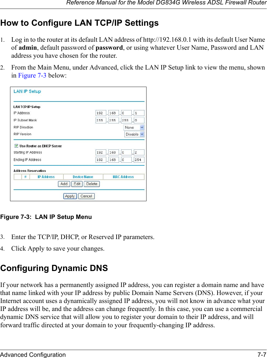 Reference Manual for the Model DG834G Wireless ADSL Firewall RouterAdvanced Configuration 7-7 How to Configure LAN TCP/IP Settings1. Log in to the router at its default LAN address of http://192.168.0.1 with its default User Name of admin, default password of password, or using whatever User Name, Password and LAN address you have chosen for the router.2. From the Main Menu, under Advanced, click the LAN IP Setup link to view the menu, shown in Figure 7-3 below:Figure 7-3:  LAN IP Setup Menu3. Enter the TCP/IP, DHCP, or Reserved IP parameters.4. Click Apply to save your changes.Configuring Dynamic DNSIf your network has a permanently assigned IP address, you can register a domain name and have that name linked with your IP address by public Domain Name Servers (DNS). However, if your Internet account uses a dynamically assigned IP address, you will not know in advance what your IP address will be, and the address can change frequently. In this case, you can use a commercial dynamic DNS service that will allow you to register your domain to their IP address, and will forward traffic directed at your domain to your frequently-changing IP address. 