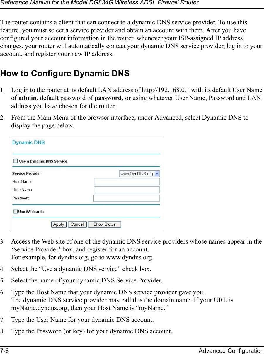 Reference Manual for the Model DG834G Wireless ADSL Firewall Router7-8 Advanced Configuration The router contains a client that can connect to a dynamic DNS service provider. To use this feature, you must select a service provider and obtain an account with them. After you have configured your account information in the router, whenever your ISP-assigned IP address changes, your router will automatically contact your dynamic DNS service provider, log in to your account, and register your new IP address.How to Configure Dynamic DNS1. Log in to the router at its default LAN address of http://192.168.0.1 with its default User Name of admin, default password of password, or using whatever User Name, Password and LAN address you have chosen for the router.2. From the Main Menu of the browser interface, under Advanced, select Dynamic DNS to display the page below.3. Access the Web site of one of the dynamic DNS service providers whose names appear in the ‘Service Provider’ box, and register for an account. For example, for dyndns.org, go to www.dyndns.org.4. Select the “Use a dynamic DNS service” check box. 5. Select the name of your dynamic DNS Service Provider. 6. Type the Host Name that your dynamic DNS service provider gave you. The dynamic DNS service provider may call this the domain name. If your URL is myName.dyndns.org, then your Host Name is “myName.”7. Type the User Name for your dynamic DNS account. 8. Type the Password (or key) for your dynamic DNS account. 