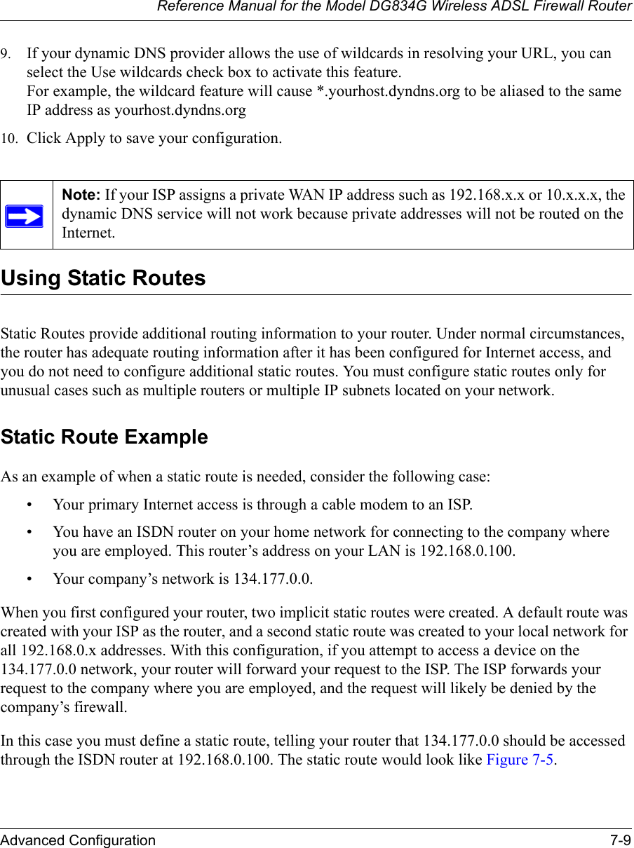 Reference Manual for the Model DG834G Wireless ADSL Firewall RouterAdvanced Configuration 7-9 9. If your dynamic DNS provider allows the use of wildcards in resolving your URL, you can select the Use wildcards check box to activate this feature.  For example, the wildcard feature will cause *.yourhost.dyndns.org to be aliased to the same IP address as yourhost.dyndns.org10. Click Apply to save your configuration. Using Static RoutesStatic Routes provide additional routing information to your router. Under normal circumstances, the router has adequate routing information after it has been configured for Internet access, and you do not need to configure additional static routes. You must configure static routes only for unusual cases such as multiple routers or multiple IP subnets located on your network.Static Route ExampleAs an example of when a static route is needed, consider the following case:• Your primary Internet access is through a cable modem to an ISP.• You have an ISDN router on your home network for connecting to the company where you are employed. This router’s address on your LAN is 192.168.0.100.• Your company’s network is 134.177.0.0.When you first configured your router, two implicit static routes were created. A default route was created with your ISP as the router, and a second static route was created to your local network for all 192.168.0.x addresses. With this configuration, if you attempt to access a device on the 134.177.0.0 network, your router will forward your request to the ISP. The ISP forwards your request to the company where you are employed, and the request will likely be denied by the company’s firewall.In this case you must define a static route, telling your router that 134.177.0.0 should be accessed through the ISDN router at 192.168.0.100. The static route would look like Figure 7-5.Note: If your ISP assigns a private WAN IP address such as 192.168.x.x or 10.x.x.x, the dynamic DNS service will not work because private addresses will not be routed on the Internet.