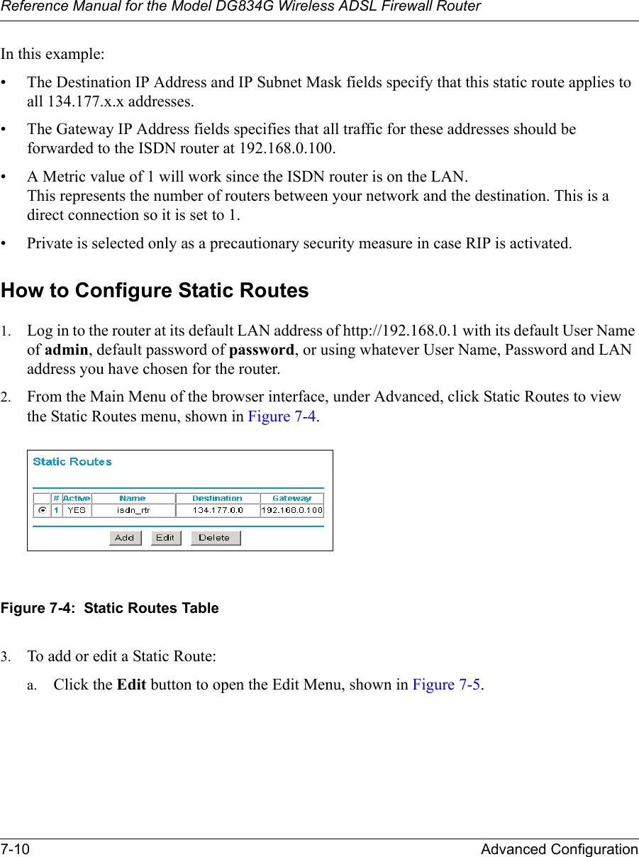 Reference Manual for the Model DG834G Wireless ADSL Firewall Router7-10 Advanced Configuration In this example:• The Destination IP Address and IP Subnet Mask fields specify that this static route applies to all 134.177.x.x addresses. • The Gateway IP Address fields specifies that all traffic for these addresses should be forwarded to the ISDN router at 192.168.0.100. • A Metric value of 1 will work since the ISDN router is on the LAN.  This represents the number of routers between your network and the destination. This is a direct connection so it is set to 1.• Private is selected only as a precautionary security measure in case RIP is activated.How to Configure Static Routes1. Log in to the router at its default LAN address of http://192.168.0.1 with its default User Name of admin, default password of password, or using whatever User Name, Password and LAN address you have chosen for the router.2. From the Main Menu of the browser interface, under Advanced, click Static Routes to view the Static Routes menu, shown in Figure 7-4. Figure 7-4:  Static Routes Table3. To add or edit a Static Route:a. Click the Edit button to open the Edit Menu, shown in Figure 7-5.