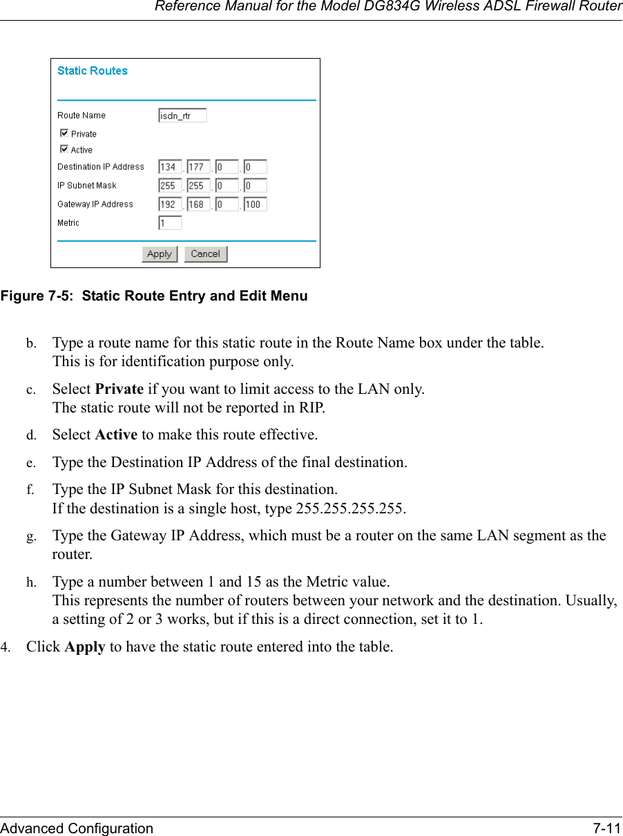 Reference Manual for the Model DG834G Wireless ADSL Firewall RouterAdvanced Configuration 7-11 Figure 7-5:  Static Route Entry and Edit Menub. Type a route name for this static route in the Route Name box under the table. This is for identification purpose only. c. Select Private if you want to limit access to the LAN only.  The static route will not be reported in RIP. d. Select Active to make this route effective. e. Type the Destination IP Address of the final destination. f. Type the IP Subnet Mask for this destination. If the destination is a single host, type 255.255.255.255. g. Type the Gateway IP Address, which must be a router on the same LAN segment as the router. h. Type a number between 1 and 15 as the Metric value.  This represents the number of routers between your network and the destination. Usually, a setting of 2 or 3 works, but if this is a direct connection, set it to 1. 4. Click Apply to have the static route entered into the table. 