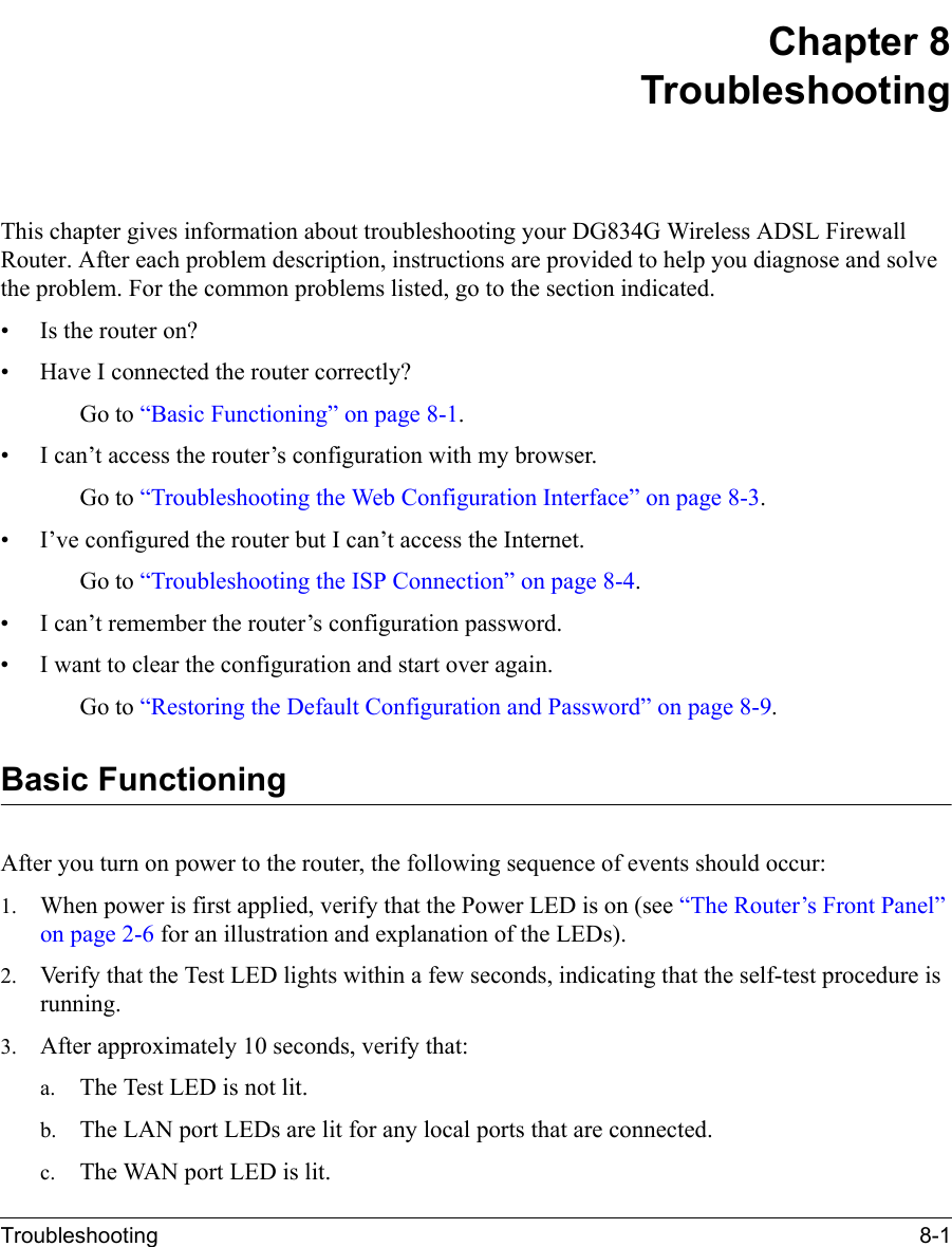 Troubleshooting 8-1 Chapter 8 TroubleshootingThis chapter gives information about troubleshooting your DG834G Wireless ADSL Firewall Router. After each problem description, instructions are provided to help you diagnose and solve the problem. For the common problems listed, go to the section indicated.• Is the router on?• Have I connected the router correctly?Go to “Basic Functioning” on page 8-1.• I can’t access the router’s configuration with my browser.Go to “Troubleshooting the Web Configuration Interface” on page 8-3.• I’ve configured the router but I can’t access the Internet.Go to “Troubleshooting the ISP Connection” on page 8-4.• I can’t remember the router’s configuration password.• I want to clear the configuration and start over again.Go to “Restoring the Default Configuration and Password” on page 8-9.Basic FunctioningAfter you turn on power to the router, the following sequence of events should occur:1. When power is first applied, verify that the Power LED is on (see “The Router’s Front Panel” on page 2-6 for an illustration and explanation of the LEDs).2. Verify that the Test LED lights within a few seconds, indicating that the self-test procedure is running.3. After approximately 10 seconds, verify that:a. The Test LED is not lit.b. The LAN port LEDs are lit for any local ports that are connected.c. The WAN port LED is lit.