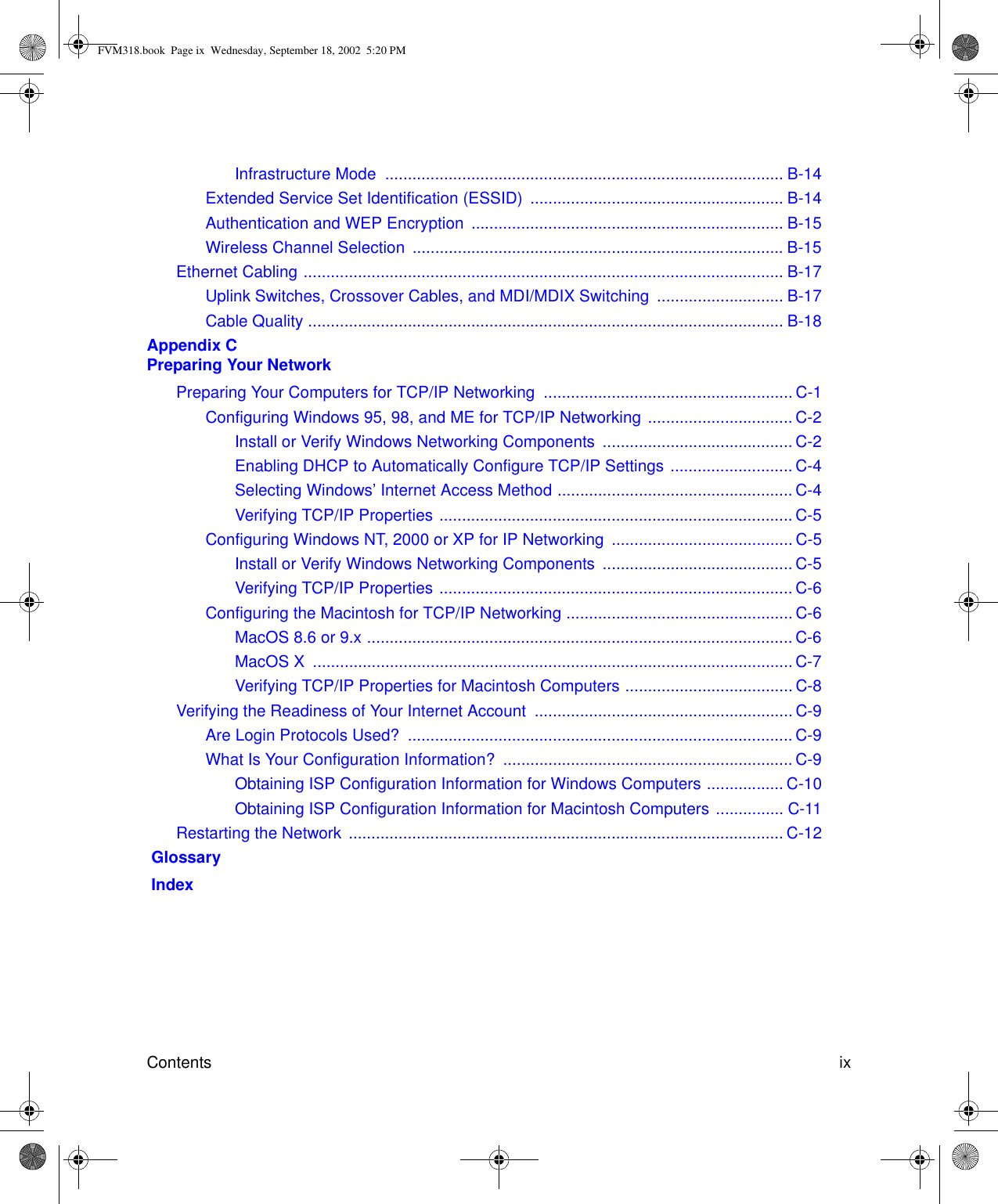 Contents ix Infrastructure Mode  ........................................................................................ B-14Extended Service Set Identification (ESSID)  ........................................................ B-14Authentication and WEP Encryption  ..................................................................... B-15Wireless Channel Selection  .................................................................................. B-15Ethernet Cabling .......................................................................................................... B-17Uplink Switches, Crossover Cables, and MDI/MDIX Switching  ............................ B-17Cable Quality ......................................................................................................... B-18Appendix C  Preparing Your NetworkPreparing Your Computers for TCP/IP Networking  ....................................................... C-1Configuring Windows 95, 98, and ME for TCP/IP Networking ................................ C-2Install or Verify Windows Networking Components  .......................................... C-2Enabling DHCP to Automatically Configure TCP/IP Settings ........................... C-4Selecting Windows’ Internet Access Method .................................................... C-4Verifying TCP/IP Properties .............................................................................. C-5Configuring Windows NT, 2000 or XP for IP Networking  ........................................ C-5Install or Verify Windows Networking Components  .......................................... C-5Verifying TCP/IP Properties .............................................................................. C-6Configuring the Macintosh for TCP/IP Networking .................................................. C-6MacOS 8.6 or 9.x .............................................................................................. C-6MacOS X  .......................................................................................................... C-7Verifying TCP/IP Properties for Macintosh Computers ..................................... C-8Verifying the Readiness of Your Internet Account  ......................................................... C-9Are Login Protocols Used?  ..................................................................................... C-9What Is Your Configuration Information?  ................................................................ C-9Obtaining ISP Configuration Information for Windows Computers ................. C-10Obtaining ISP Configuration Information for Macintosh Computers ............... C-11Restarting the Network  ................................................................................................ C-12 Glossary IndexFVM318.book  Page ix  Wednesday, September 18, 2002  5:20 PM