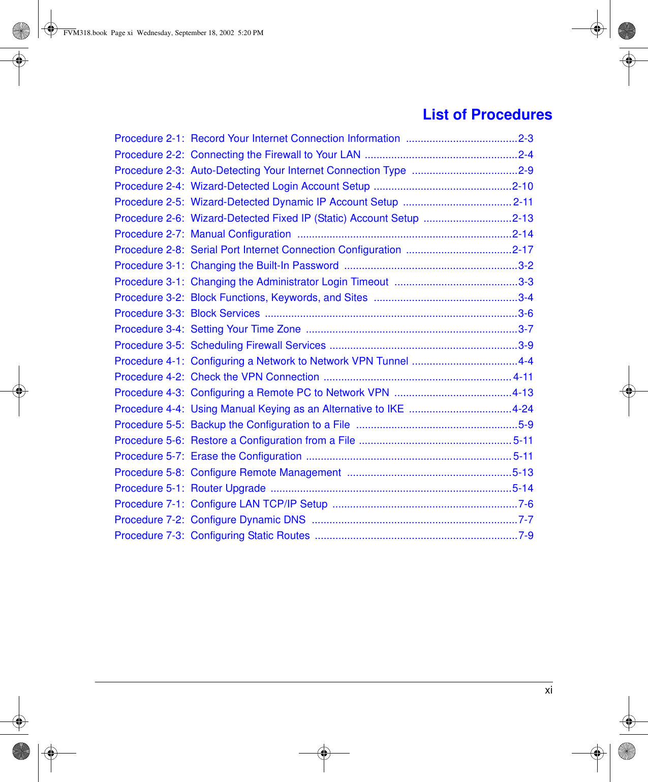  xiList of ProceduresProcedure 2-1: Record Your Internet Connection Information  ......................................2-3Procedure 2-2: Connecting the Firewall to Your LAN ....................................................2-4Procedure 2-3: Auto-Detecting Your Internet Connection Type  ....................................2-9Procedure 2-4: Wizard-Detected Login Account Setup ...............................................2-10Procedure 2-5: Wizard-Detected Dynamic IP Account Setup  .....................................2-11Procedure 2-6: Wizard-Detected Fixed IP (Static) Account Setup  ..............................2-13Procedure 2-7: Manual Configuration  .........................................................................2-14Procedure 2-8: Serial Port Internet Connection Configuration  ....................................2-17Procedure 3-1: Changing the Built-In Password  ...........................................................3-2Procedure 3-1: Changing the Administrator Login Timeout  ..........................................3-3Procedure 3-2: Block Functions, Keywords, and Sites  .................................................3-4Procedure 3-3: Block Services  ......................................................................................3-6Procedure 3-4: Setting Your Time Zone  ........................................................................3-7Procedure 3-5: Scheduling Firewall Services ................................................................3-9Procedure 4-1: Configuring a Network to Network VPN Tunnel ....................................4-4Procedure 4-2: Check the VPN Connection ................................................................ 4-11Procedure 4-3: Configuring a Remote PC to Network VPN  ........................................4-13Procedure 4-4: Using Manual Keying as an Alternative to IKE  ...................................4-24Procedure 5-5: Backup the Configuration to a File  .......................................................5-9Procedure 5-6: Restore a Configuration from a File ....................................................5-11Procedure 5-7: Erase the Configuration ......................................................................5-11Procedure 5-8: Configure Remote Management  ........................................................5-13Procedure 5-1: Router Upgrade  ..................................................................................5-14Procedure 7-1: Configure LAN TCP/IP Setup  ...............................................................7-6Procedure 7-2: Configure Dynamic DNS  ......................................................................7-7Procedure 7-3: Configuring Static Routes  .....................................................................7-9FVM318.book  Page xi  Wednesday, September 18, 2002  5:20 PM