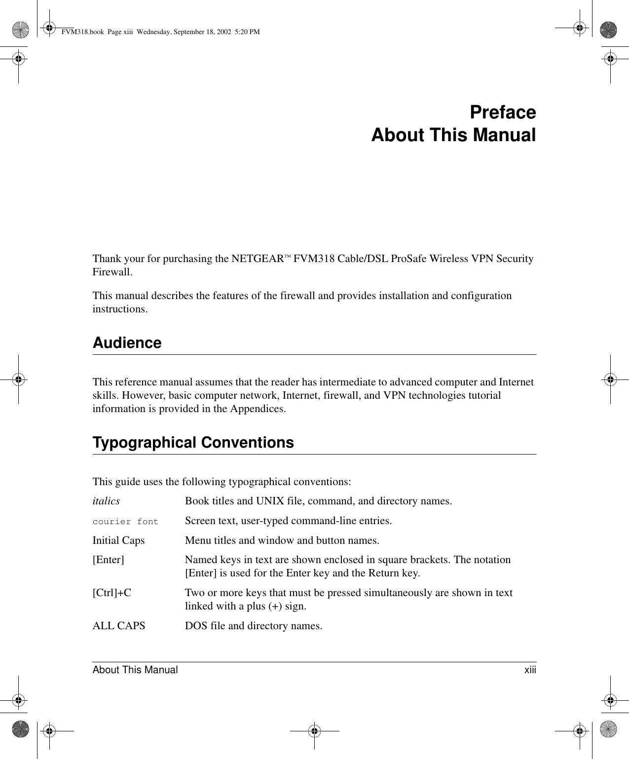 About This Manual xiii Preface About This ManualThank your for purchasing the NETGEAR™ FVM318 Cable/DSL ProSafe Wireless VPN Security Firewall. This manual describes the features of the firewall and provides installation and configuration instructions.AudienceThis reference manual assumes that the reader has intermediate to advanced computer and Internet skills. However, basic computer network, Internet, firewall, and VPN technologies tutorial information is provided in the Appendices.Typographical ConventionsThis guide uses the following typographical conventions:italics Book titles and UNIX file, command, and directory names.courier font Screen text, user-typed command-line entries.Initial Caps Menu titles and window and button names.[Enter] Named keys in text are shown enclosed in square brackets. The notation [Enter] is used for the Enter key and the Return key.[Ctrl]+C Two or more keys that must be pressed simultaneously are shown in text linked with a plus (+) sign.ALL CAPS DOS file and directory names.FVM318.book  Page xiii  Wednesday, September 18, 2002  5:20 PM