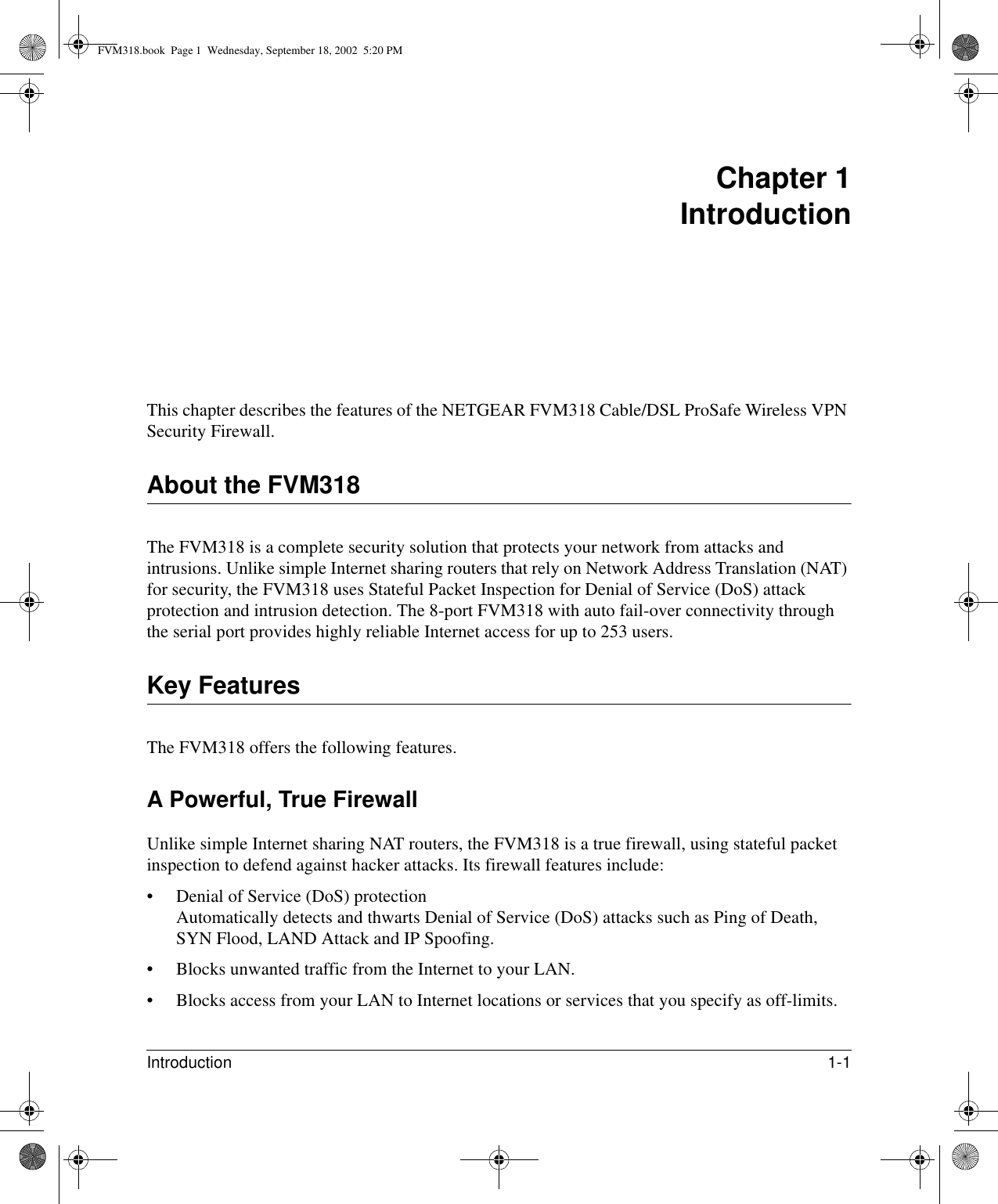 Introduction 1-1 Chapter 1 IntroductionThis chapter describes the features of the NETGEAR FVM318 Cable/DSL ProSafe Wireless VPN Security Firewall.About the FVM318The FVM318 is a complete security solution that protects your network from attacks and intrusions. Unlike simple Internet sharing routers that rely on Network Address Translation (NAT) for security, the FVM318 uses Stateful Packet Inspection for Denial of Service (DoS) attack protection and intrusion detection. The 8-port FVM318 with auto fail-over connectivity through the serial port provides highly reliable Internet access for up to 253 users.Key FeaturesThe FVM318 offers the following features.A Powerful, True FirewallUnlike simple Internet sharing NAT routers, the FVM318 is a true firewall, using stateful packet inspection to defend against hacker attacks. Its firewall features include:• Denial of Service (DoS) protection Automatically detects and thwarts Denial of Service (DoS) attacks such as Ping of Death, SYN Flood, LAND Attack and IP Spoofing.• Blocks unwanted traffic from the Internet to your LAN.• Blocks access from your LAN to Internet locations or services that you specify as off-limits.FVM318.book  Page 1  Wednesday, September 18, 2002  5:20 PM