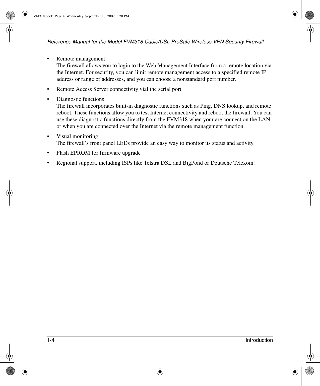 Reference Manual for the Model FVM318 Cable/DSL ProSafe Wireless VPN Security Firewall1-4 Introduction • Remote management The firewall allows you to login to the Web Management Interface from a remote location via the Internet. For security, you can limit remote management access to a specified remote IP address or range of addresses, and you can choose a nonstandard port number.• Remote Access Server connectivity vial the serial port• Diagnostic functions The firewall incorporates built-in diagnostic functions such as Ping, DNS lookup, and remote reboot. These functions allow you to test Internet connectivity and reboot the firewall. You can use these diagnostic functions directly from the FVM318 when your are connect on the LAN or when you are connected over the Internet via the remote management function.• Visual monitoring The firewall’s front panel LEDs provide an easy way to monitor its status and activity.• Flash EPROM for firmware upgrade• Regional support, including ISPs like Telstra DSL and BigPond or Deutsche Telekom.FVM318.book  Page 4  Wednesday, September 18, 2002  5:20 PM