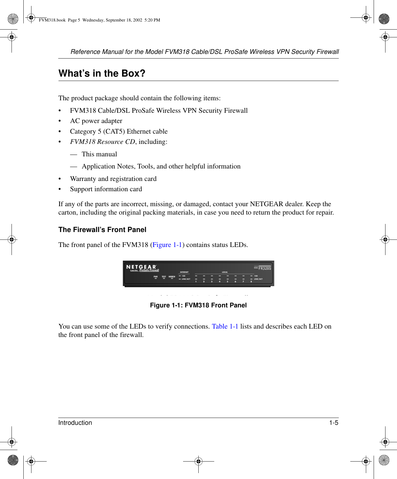 Reference Manual for the Model FVM318 Cable/DSL ProSafe Wireless VPN Security FirewallIntroduction 1-5 What’s in the Box?The product package should contain the following items:• FVM318 Cable/DSL ProSafe Wireless VPN Security Firewall• AC power adapter• Category 5 (CAT5) Ethernet cable•FVM318 Resource CD, including:— This manual— Application Notes, Tools, and other helpful information• Warranty and registration card• Support information cardIf any of the parts are incorrect, missing, or damaged, contact your NETGEAR dealer. Keep the carton, including the original packing materials, in case you need to return the product for repair.The Firewall’s Front PanelThe front panel of the FVM318 (Figure 1-1) contains status LEDs. Figure 1-1: FVM318 Front PanelYou can use some of the LEDs to verify connections. Table 1-1 lists and describes each LED on the front panel of the firewall. FVM318.book  Page 5  Wednesday, September 18, 2002  5:20 PM