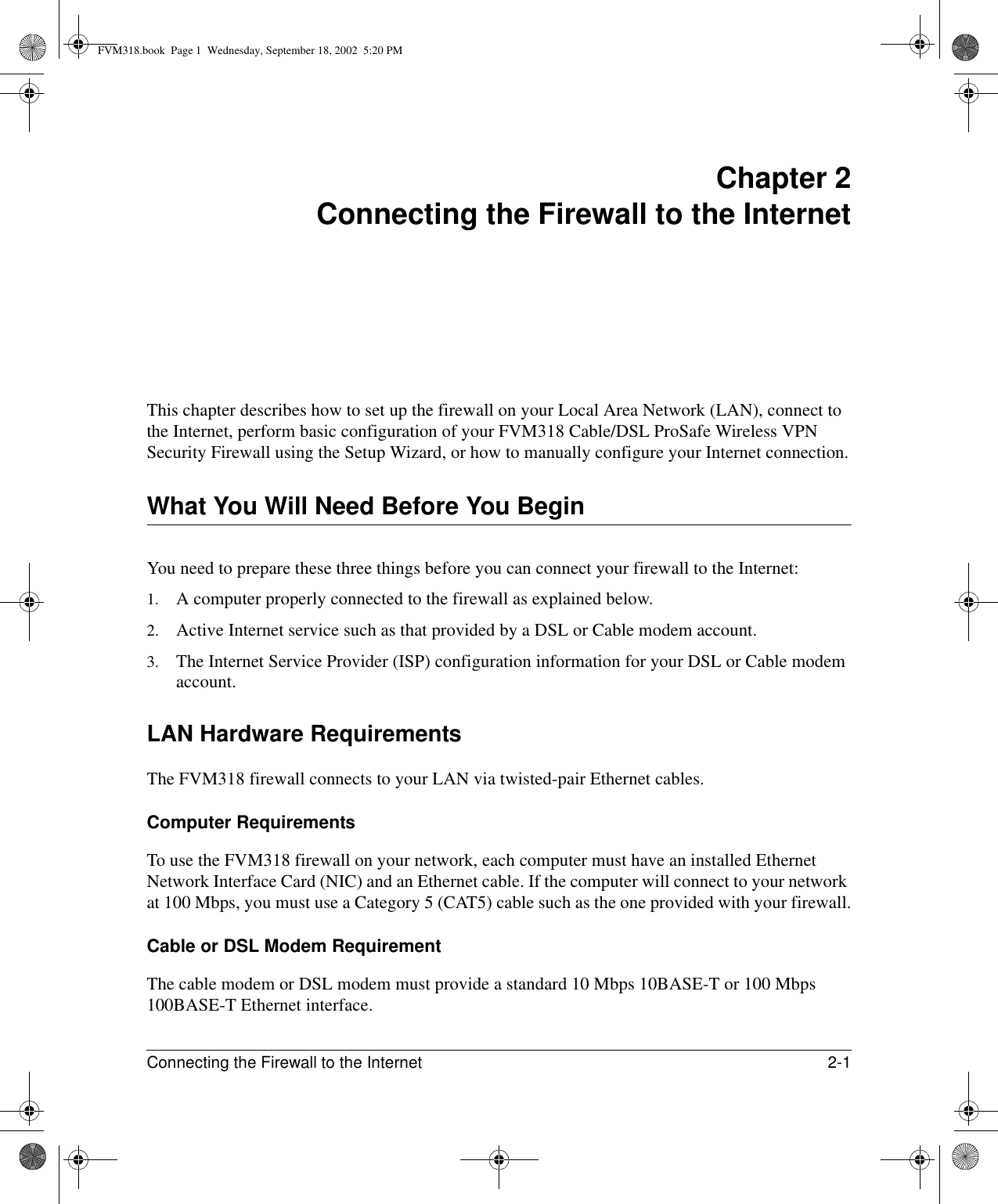 Connecting the Firewall to the Internet 2-1 Chapter 2 Connecting the Firewall to the InternetThis chapter describes how to set up the firewall on your Local Area Network (LAN), connect to the Internet, perform basic configuration of your FVM318 Cable/DSL ProSafe Wireless VPN Security Firewall using the Setup Wizard, or how to manually configure your Internet connection.What You Will Need Before You BeginYou need to prepare these three things before you can connect your firewall to the Internet:1. A computer properly connected to the firewall as explained below.2. Active Internet service such as that provided by a DSL or Cable modem account.3. The Internet Service Provider (ISP) configuration information for your DSL or Cable modem account.LAN Hardware RequirementsThe FVM318 firewall connects to your LAN via twisted-pair Ethernet cables.Computer RequirementsTo use the FVM318 firewall on your network, each computer must have an installed Ethernet Network Interface Card (NIC) and an Ethernet cable. If the computer will connect to your network at 100 Mbps, you must use a Category 5 (CAT5) cable such as the one provided with your firewall.Cable or DSL Modem RequirementThe cable modem or DSL modem must provide a standard 10 Mbps 10BASE-T or 100 Mbps 100BASE-T Ethernet interface.FVM318.book  Page 1  Wednesday, September 18, 2002  5:20 PM