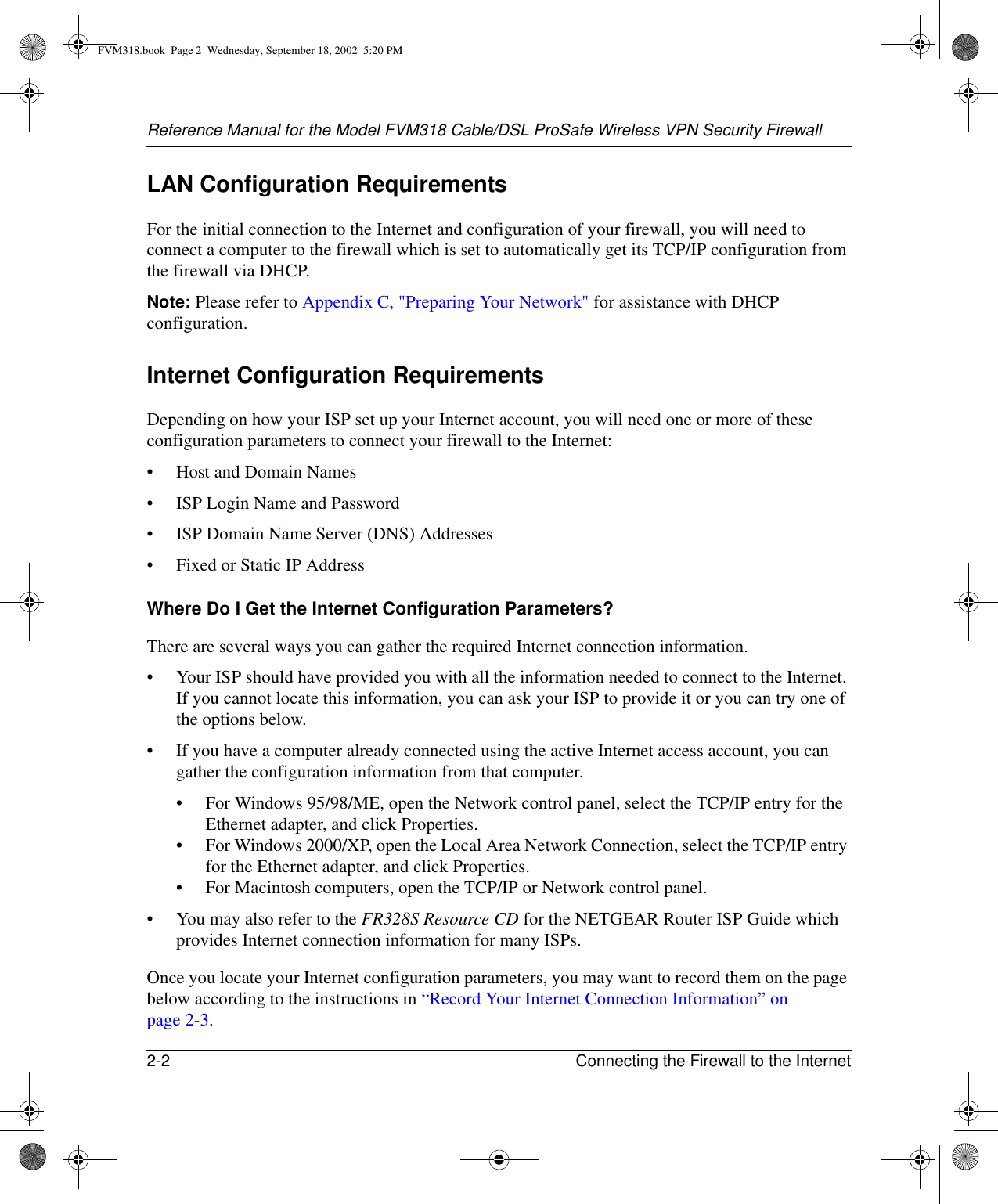 Reference Manual for the Model FVM318 Cable/DSL ProSafe Wireless VPN Security Firewall2-2 Connecting the Firewall to the Internet LAN Configuration RequirementsFor the initial connection to the Internet and configuration of your firewall, you will need to connect a computer to the firewall which is set to automatically get its TCP/IP configuration from the firewall via DHCP.Note: Please refer to Appendix C, &quot;Preparing Your Network&quot; for assistance with DHCP configuration.Internet Configuration RequirementsDepending on how your ISP set up your Internet account, you will need one or more of these configuration parameters to connect your firewall to the Internet: • Host and Domain Names• ISP Login Name and Password• ISP Domain Name Server (DNS) Addresses• Fixed or Static IP AddressWhere Do I Get the Internet Configuration Parameters?There are several ways you can gather the required Internet connection information.• Your ISP should have provided you with all the information needed to connect to the Internet. If you cannot locate this information, you can ask your ISP to provide it or you can try one of the options below.• If you have a computer already connected using the active Internet access account, you can gather the configuration information from that computer.• For Windows 95/98/ME, open the Network control panel, select the TCP/IP entry for the Ethernet adapter, and click Properties.• For Windows 2000/XP, open the Local Area Network Connection, select the TCP/IP entry for the Ethernet adapter, and click Properties.• For Macintosh computers, open the TCP/IP or Network control panel.• You may also refer to the FR328S Resource CD for the NETGEAR Router ISP Guide which provides Internet connection information for many ISPs.Once you locate your Internet configuration parameters, you may want to record them on the page below according to the instructions in “Record Your Internet Connection Information” on page 2-3.FVM318.book  Page 2  Wednesday, September 18, 2002  5:20 PM