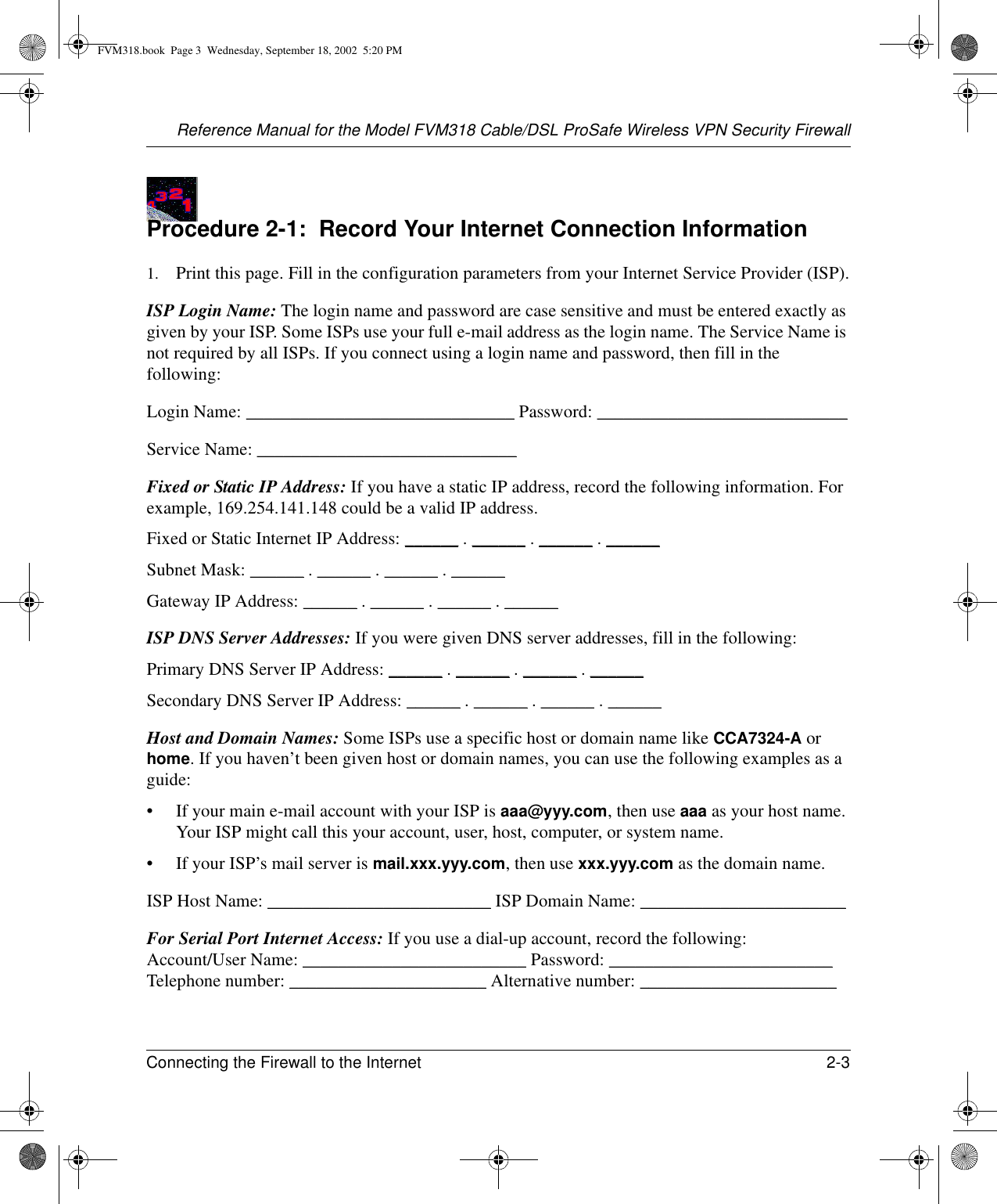 Reference Manual for the Model FVM318 Cable/DSL ProSafe Wireless VPN Security FirewallConnecting the Firewall to the Internet 2-3 Procedure 2-1:  Record Your Internet Connection Information1. Print this page. Fill in the configuration parameters from your Internet Service Provider (ISP).ISP Login Name: The login name and password are case sensitive and must be entered exactly as given by your ISP. Some ISPs use your full e-mail address as the login name. The Service Name is not required by all ISPs. If you connect using a login name and password, then fill in the following:Login Name: ______________________________ Password: ____________________________Service Name: _____________________________ Fixed or Static IP Address: If you have a static IP address, record the following information. For example, 169.254.141.148 could be a valid IP address.Fixed or Static Internet IP Address: ______ . ______ . ______ . ______Subnet Mask: ______ . ______ . ______ . ______Gateway IP Address: ______ . ______ . ______ . ______ISP DNS Server Addresses: If you were given DNS server addresses, fill in the following:Primary DNS Server IP Address: ______ . ______ . ______ . ______Secondary DNS Server IP Address: ______ . ______ . ______ . ______Host and Domain Names: Some ISPs use a specific host or domain name like CCA7324-A or home. If you haven’t been given host or domain names, you can use the following examples as a guide:• If your main e-mail account with your ISP is aaa@yyy.com, then use aaa as your host name. Your ISP might call this your account, user, host, computer, or system name. • If your ISP’s mail server is mail.xxx.yyy.com, then use xxx.yyy.com as the domain name.ISP Host Name: _________________________ ISP Domain Name: _______________________For Serial Port Internet Access: If you use a dial-up account, record the following: Account/User Name: _________________________ Password: _________________________ Telephone number: ______________________ Alternative number: ______________________FVM318.book  Page 3  Wednesday, September 18, 2002  5:20 PM