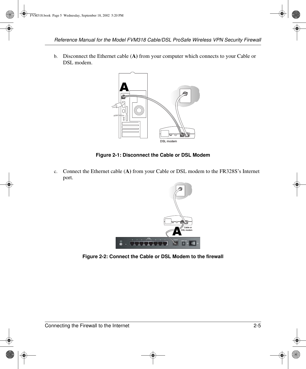 Reference Manual for the Model FVM318 Cable/DSL ProSafe Wireless VPN Security FirewallConnecting the Firewall to the Internet 2-5 b. Disconnect the Ethernet cable (A) from your computer which connects to your Cable or DSL modem.Figure 2-1: Disconnect the Cable or DSL Modemc. Connect the Ethernet cable (A) from your Cable or DSL modem to the FR328S’s Internet port.Figure 2-2: Connect the Cable or DSL Modem to the firewallDSL modemACable orDSL modemAFVM318.book  Page 5  Wednesday, September 18, 2002  5:20 PM