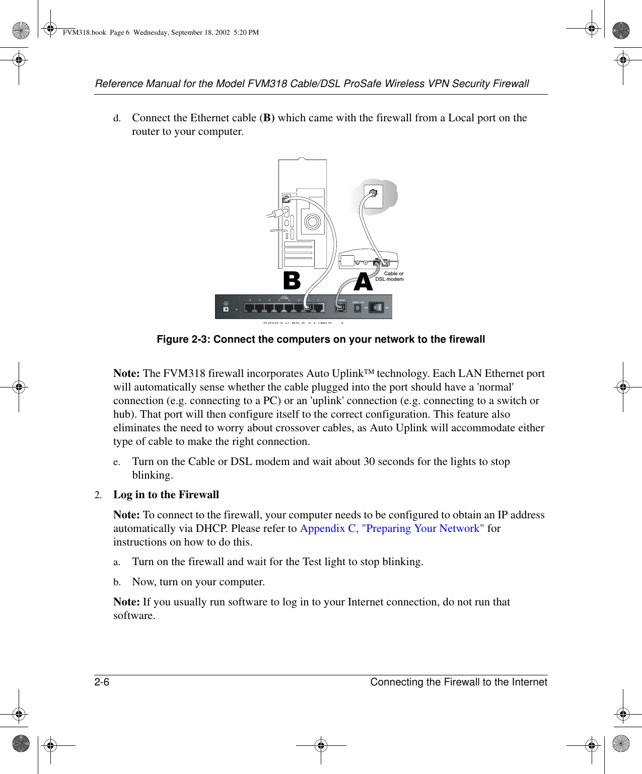 Reference Manual for the Model FVM318 Cable/DSL ProSafe Wireless VPN Security Firewall2-6 Connecting the Firewall to the Internet d. Connect the Ethernet cable (B) which came with the firewall from a Local port on the router to your computer.Figure 2-3: Connect the computers on your network to the firewallNote: The FVM318 firewall incorporates Auto UplinkTM technology. Each LAN Ethernet port will automatically sense whether the cable plugged into the port should have a &apos;normal&apos; connection (e.g. connecting to a PC) or an &apos;uplink&apos; connection (e.g. connecting to a switch or hub). That port will then configure itself to the correct configuration. This feature also eliminates the need to worry about crossover cables, as Auto Uplink will accommodate either type of cable to make the right connection.e. Turn on the Cable or DSL modem and wait about 30 seconds for the lights to stop blinking. 2. Log in to the FirewallNote: To connect to the firewall, your computer needs to be configured to obtain an IP address automatically via DHCP. Please refer to Appendix C, &quot;Preparing Your Network&quot; for instructions on how to do this.a. Turn on the firewall and wait for the Test light to stop blinking.b. Now, turn on your computer. Note: If you usually run software to log in to your Internet connection, do not run that software.FVS318 C bl /DSL P S f VPN Fi llCable orDSL modemBAFVM318.book  Page 6  Wednesday, September 18, 2002  5:20 PM