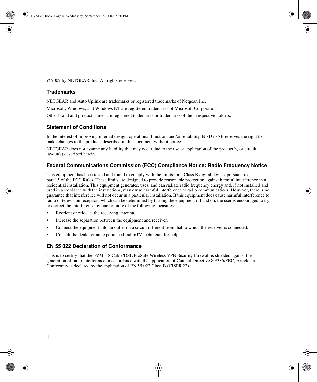 ii © 2002 by NETGEAR, Inc. All rights reserved.TrademarksNETGEAR and Auto Uplink are trademarks or registered trademarks of Netgear, Inc. Microsoft, Windows, and Windows NT are registered trademarks of Microsoft Corporation.Other brand and product names are registered trademarks or trademarks of their respective holders.Statement of ConditionsIn the interest of improving internal design, operational function, and/or reliability, NETGEAR reserves the right to make changes to the products described in this document without notice.NETGEAR does not assume any liability that may occur due to the use or application of the product(s) or circuit layout(s) described herein.Federal Communications Commission (FCC) Compliance Notice: Radio Frequency NoticeThis equipment has been tested and found to comply with the limits for a Class B digital device, pursuant to  part 15 of the FCC Rules. These limits are designed to provide reasonable protection against harmful interference in a residential installation. This equipment generates, uses, and can radiate radio frequency energy and, if not installed and used in accordance with the instructions, may cause harmful interference to radio communications. However, there is no guarantee that interference will not occur in a particular installation. If this equipment does cause harmful interference to radio or television reception, which can be determined by turning the equipment off and on, the user is encouraged to try to correct the interference by one or more of the following measures:• Reorient or relocate the receiving antenna.• Increase the separation between the equipment and receiver.• Connect the equipment into an outlet on a circuit different from that to which the receiver is connected.• Consult the dealer or an experienced radio/TV technician for help. EN 55 022 Declaration of ConformanceThis is to certify that the FVM318 Cable/DSL ProSafe Wireless VPN Security Firewall is shielded against the generation of radio interference in accordance with the application of Council Directive 89/336/EEC, Article 4a. Conformity is declared by the application of EN 55 022 Class B (CISPR 22).FVM318.book  Page ii  Wednesday, September 18, 2002  5:20 PM