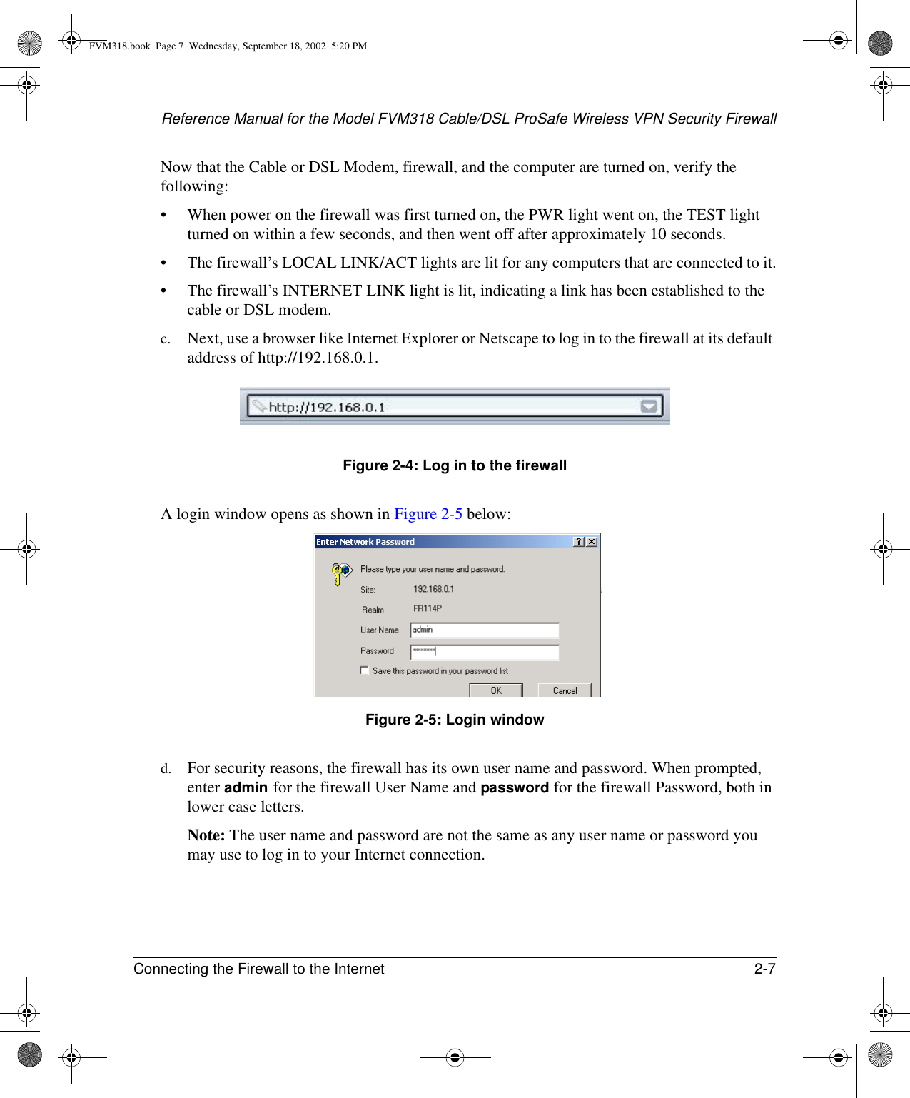 Reference Manual for the Model FVM318 Cable/DSL ProSafe Wireless VPN Security FirewallConnecting the Firewall to the Internet 2-7 Now that the Cable or DSL Modem, firewall, and the computer are turned on, verify the following:• When power on the firewall was first turned on, the PWR light went on, the TEST light turned on within a few seconds, and then went off after approximately 10 seconds.• The firewall’s LOCAL LINK/ACT lights are lit for any computers that are connected to it.• The firewall’s INTERNET LINK light is lit, indicating a link has been established to the cable or DSL modem.c. Next, use a browser like Internet Explorer or Netscape to log in to the firewall at its default address of http://192.168.0.1. Figure 2-4: Log in to the firewallA login window opens as shown in Figure 2-5 below:Figure 2-5: Login windowd. For security reasons, the firewall has its own user name and password. When prompted, enter admin for the firewall User Name and password for the firewall Password, both in lower case letters.Note: The user name and password are not the same as any user name or password you may use to log in to your Internet connection.FVM318.book  Page 7  Wednesday, September 18, 2002  5:20 PM