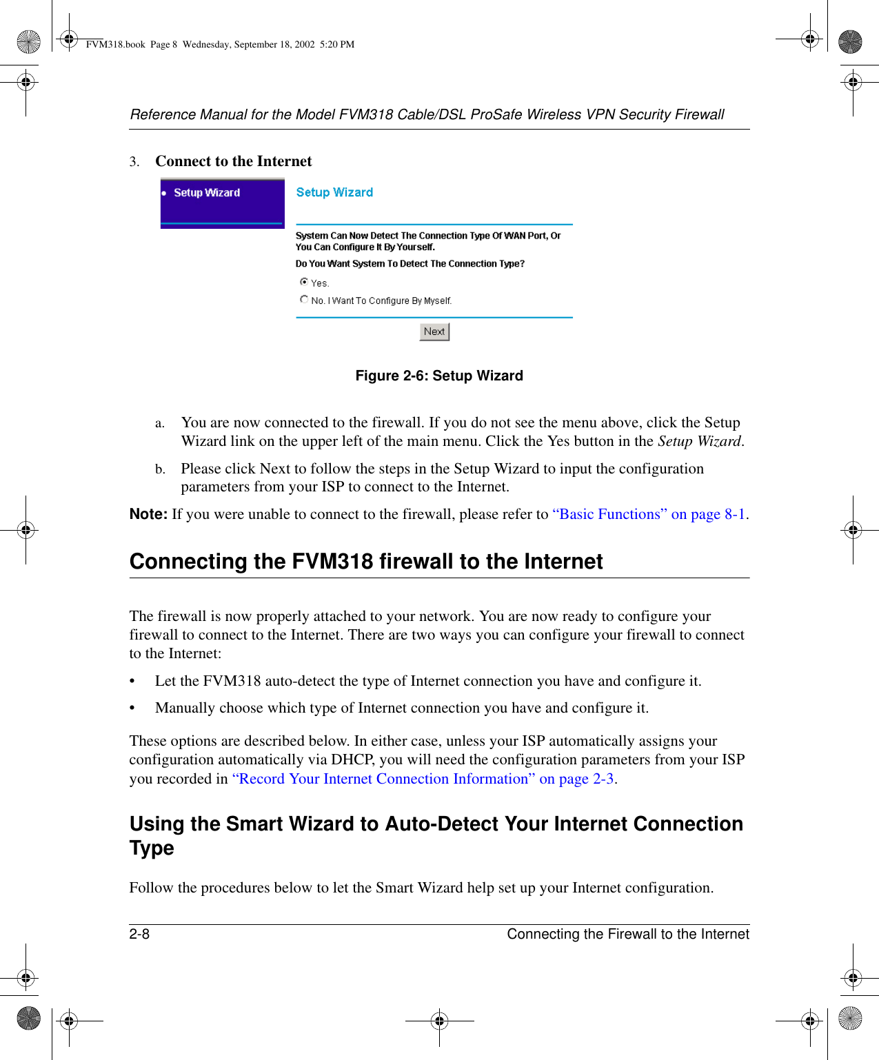 Reference Manual for the Model FVM318 Cable/DSL ProSafe Wireless VPN Security Firewall2-8 Connecting the Firewall to the Internet 3. Connect to the InternetFigure 2-6: Setup Wizard a. You are now connected to the firewall. If you do not see the menu above, click the Setup Wizard link on the upper left of the main menu. Click the Yes button in the Setup Wizard.b. Please click Next to follow the steps in the Setup Wizard to input the configuration parameters from your ISP to connect to the Internet.Note: If you were unable to connect to the firewall, please refer to “Basic Functions” on page 8-1.Connecting the FVM318 firewall to the InternetThe firewall is now properly attached to your network. You are now ready to configure your firewall to connect to the Internet. There are two ways you can configure your firewall to connect to the Internet:• Let the FVM318 auto-detect the type of Internet connection you have and configure it.• Manually choose which type of Internet connection you have and configure it.These options are described below. In either case, unless your ISP automatically assigns your configuration automatically via DHCP, you will need the configuration parameters from your ISP you recorded in “Record Your Internet Connection Information” on page 2-3.Using the Smart Wizard to Auto-Detect Your Internet Connection TypeFollow the procedures below to let the Smart Wizard help set up your Internet configuration.FVM318.book  Page 8  Wednesday, September 18, 2002  5:20 PM