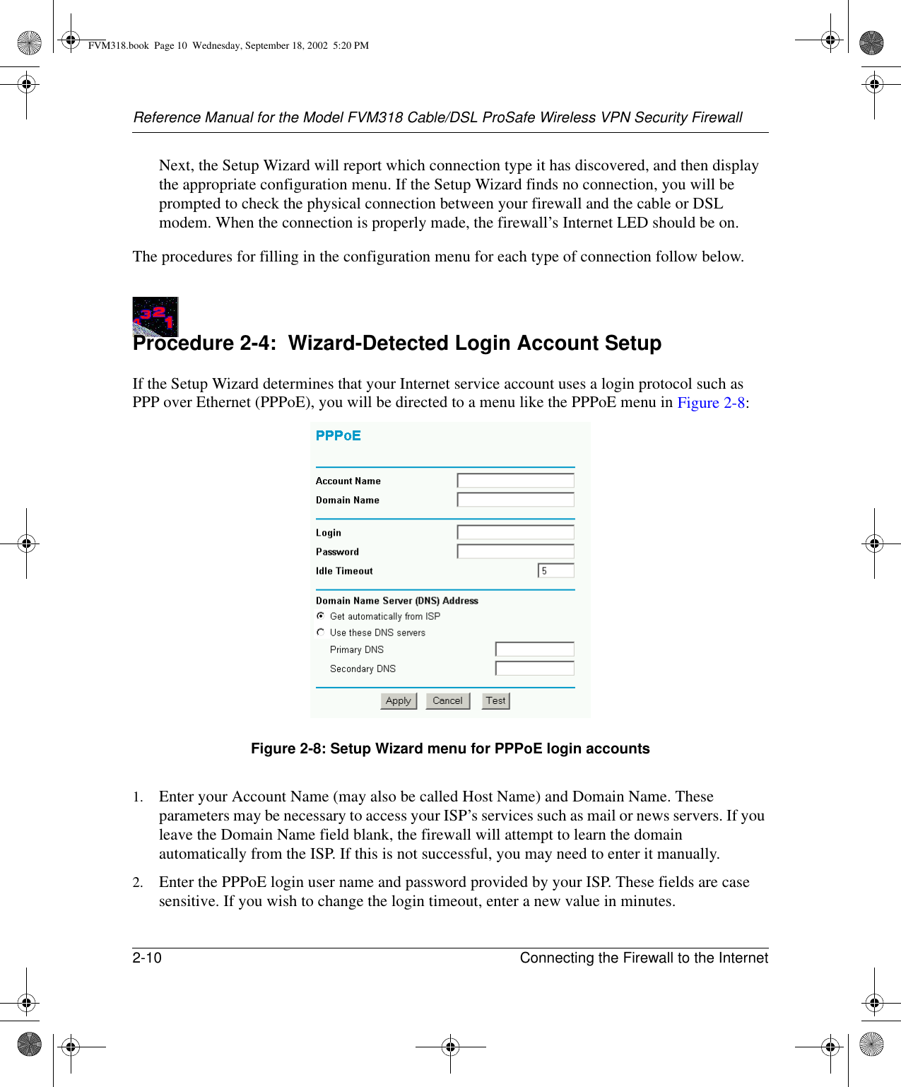 Reference Manual for the Model FVM318 Cable/DSL ProSafe Wireless VPN Security Firewall2-10 Connecting the Firewall to the Internet Next, the Setup Wizard will report which connection type it has discovered, and then display the appropriate configuration menu. If the Setup Wizard finds no connection, you will be prompted to check the physical connection between your firewall and the cable or DSL modem. When the connection is properly made, the firewall’s Internet LED should be on.The procedures for filling in the configuration menu for each type of connection follow below.Procedure 2-4:  Wizard-Detected Login Account SetupIf the Setup Wizard determines that your Internet service account uses a login protocol such as PPP over Ethernet (PPPoE), you will be directed to a menu like the PPPoE menu in Figure 2-8:Figure 2-8: Setup Wizard menu for PPPoE login accounts1. Enter your Account Name (may also be called Host Name) and Domain Name. These parameters may be necessary to access your ISP’s services such as mail or news servers. If you leave the Domain Name field blank, the firewall will attempt to learn the domain automatically from the ISP. If this is not successful, you may need to enter it manually.2. Enter the PPPoE login user name and password provided by your ISP. These fields are case sensitive. If you wish to change the login timeout, enter a new value in minutes.FVM318.book  Page 10  Wednesday, September 18, 2002  5:20 PM