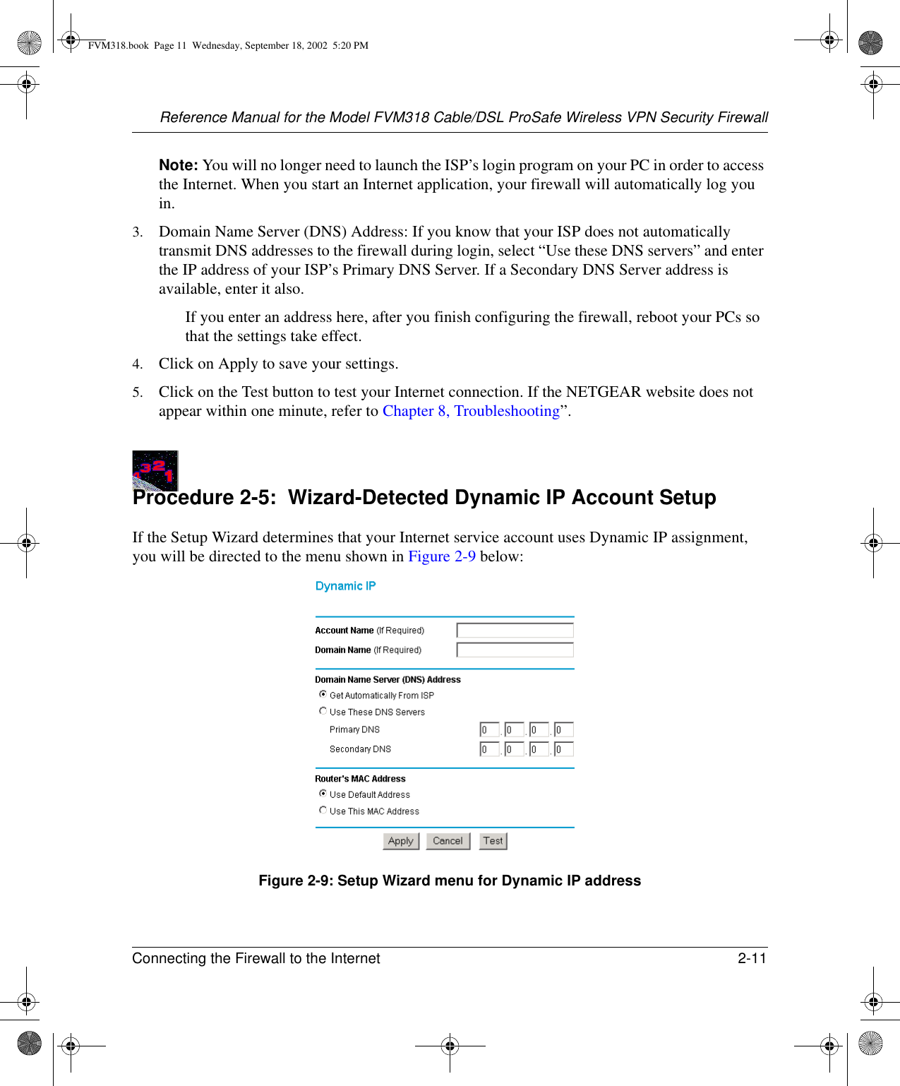 Reference Manual for the Model FVM318 Cable/DSL ProSafe Wireless VPN Security FirewallConnecting the Firewall to the Internet 2-11 Note: You will no longer need to launch the ISP’s login program on your PC in order to access the Internet. When you start an Internet application, your firewall will automatically log you in.3. Domain Name Server (DNS) Address: If you know that your ISP does not automatically transmit DNS addresses to the firewall during login, select “Use these DNS servers” and enter the IP address of your ISP’s Primary DNS Server. If a Secondary DNS Server address is available, enter it also.If you enter an address here, after you finish configuring the firewall, reboot your PCs so that the settings take effect.4. Click on Apply to save your settings.5. Click on the Test button to test your Internet connection. If the NETGEAR website does not appear within one minute, refer to Chapter 8, Troubleshooting”.Procedure 2-5:  Wizard-Detected Dynamic IP Account SetupIf the Setup Wizard determines that your Internet service account uses Dynamic IP assignment, you will be directed to the menu shown in Figure 2-9 below: Figure 2-9: Setup Wizard menu for Dynamic IP addressFVM318.book  Page 11  Wednesday, September 18, 2002  5:20 PM