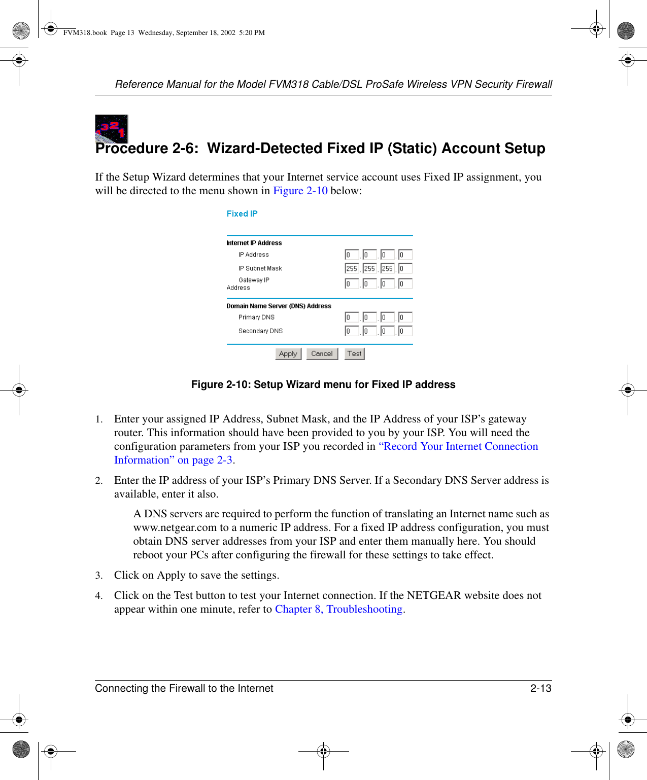 Reference Manual for the Model FVM318 Cable/DSL ProSafe Wireless VPN Security FirewallConnecting the Firewall to the Internet 2-13 Procedure 2-6:  Wizard-Detected Fixed IP (Static) Account SetupIf the Setup Wizard determines that your Internet service account uses Fixed IP assignment, you will be directed to the menu shown in Figure 2-10 below:Figure 2-10: Setup Wizard menu for Fixed IP address1. Enter your assigned IP Address, Subnet Mask, and the IP Address of your ISP’s gateway router. This information should have been provided to you by your ISP. You will need the configuration parameters from your ISP you recorded in “Record Your Internet Connection Information” on page 2-3.2. Enter the IP address of your ISP’s Primary DNS Server. If a Secondary DNS Server address is available, enter it also.A DNS servers are required to perform the function of translating an Internet name such as www.netgear.com to a numeric IP address. For a fixed IP address configuration, you must obtain DNS server addresses from your ISP and enter them manually here. You should reboot your PCs after configuring the firewall for these settings to take effect.3. Click on Apply to save the settings.4. Click on the Test button to test your Internet connection. If the NETGEAR website does not appear within one minute, refer to Chapter 8, Troubleshooting.FVM318.book  Page 13  Wednesday, September 18, 2002  5:20 PM