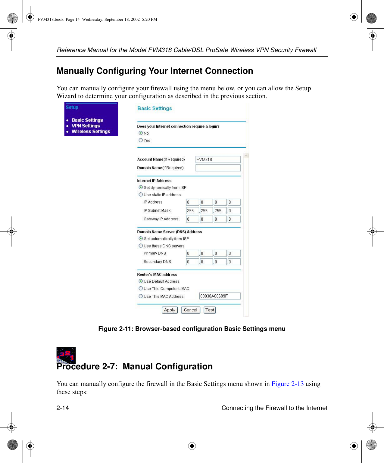 Reference Manual for the Model FVM318 Cable/DSL ProSafe Wireless VPN Security Firewall2-14 Connecting the Firewall to the Internet Manually Configuring Your Internet ConnectionYou can manually configure your firewall using the menu below, or you can allow the Setup Wizard to determine your configuration as described in the previous section.Figure 2-11: Browser-based configuration Basic Settings menuProcedure 2-7:  Manual ConfigurationYou can manually configure the firewall in the Basic Settings menu shown in Figure 2-13 using these steps:FVM318.book  Page 14  Wednesday, September 18, 2002  5:20 PM