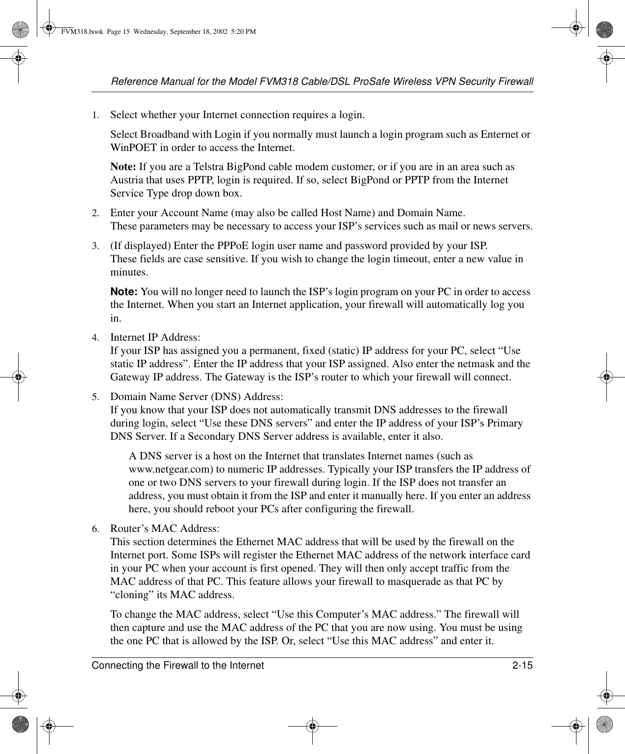 Reference Manual for the Model FVM318 Cable/DSL ProSafe Wireless VPN Security FirewallConnecting the Firewall to the Internet 2-15 1. Select whether your Internet connection requires a login.Select Broadband with Login if you normally must launch a login program such as Enternet or WinPOET in order to access the Internet.Note: If you are a Telstra BigPond cable modem customer, or if you are in an area such as Austria that uses PPTP, login is required. If so, select BigPond or PPTP from the Internet Service Type drop down box.2. Enter your Account Name (may also be called Host Name) and Domain Name.  These parameters may be necessary to access your ISP’s services such as mail or news servers.3. (If displayed) Enter the PPPoE login user name and password provided by your ISP.  These fields are case sensitive. If you wish to change the login timeout, enter a new value in minutes.Note: You will no longer need to launch the ISP’s login program on your PC in order to access the Internet. When you start an Internet application, your firewall will automatically log you in.4. Internet IP Address:  If your ISP has assigned you a permanent, fixed (static) IP address for your PC, select “Use static IP address”. Enter the IP address that your ISP assigned. Also enter the netmask and the Gateway IP address. The Gateway is the ISP’s router to which your firewall will connect.5. Domain Name Server (DNS) Address:  If you know that your ISP does not automatically transmit DNS addresses to the firewall during login, select “Use these DNS servers” and enter the IP address of your ISP’s Primary DNS Server. If a Secondary DNS Server address is available, enter it also.A DNS server is a host on the Internet that translates Internet names (such as www.netgear.com) to numeric IP addresses. Typically your ISP transfers the IP address of one or two DNS servers to your firewall during login. If the ISP does not transfer an address, you must obtain it from the ISP and enter it manually here. If you enter an address here, you should reboot your PCs after configuring the firewall.6. Router’s MAC Address:  This section determines the Ethernet MAC address that will be used by the firewall on the Internet port. Some ISPs will register the Ethernet MAC address of the network interface card in your PC when your account is first opened. They will then only accept traffic from the MAC address of that PC. This feature allows your firewall to masquerade as that PC by “cloning” its MAC address. To change the MAC address, select “Use this Computer’s MAC address.” The firewall will then capture and use the MAC address of the PC that you are now using. You must be using the one PC that is allowed by the ISP. Or, select “Use this MAC address” and enter it.FVM318.book  Page 15  Wednesday, September 18, 2002  5:20 PM