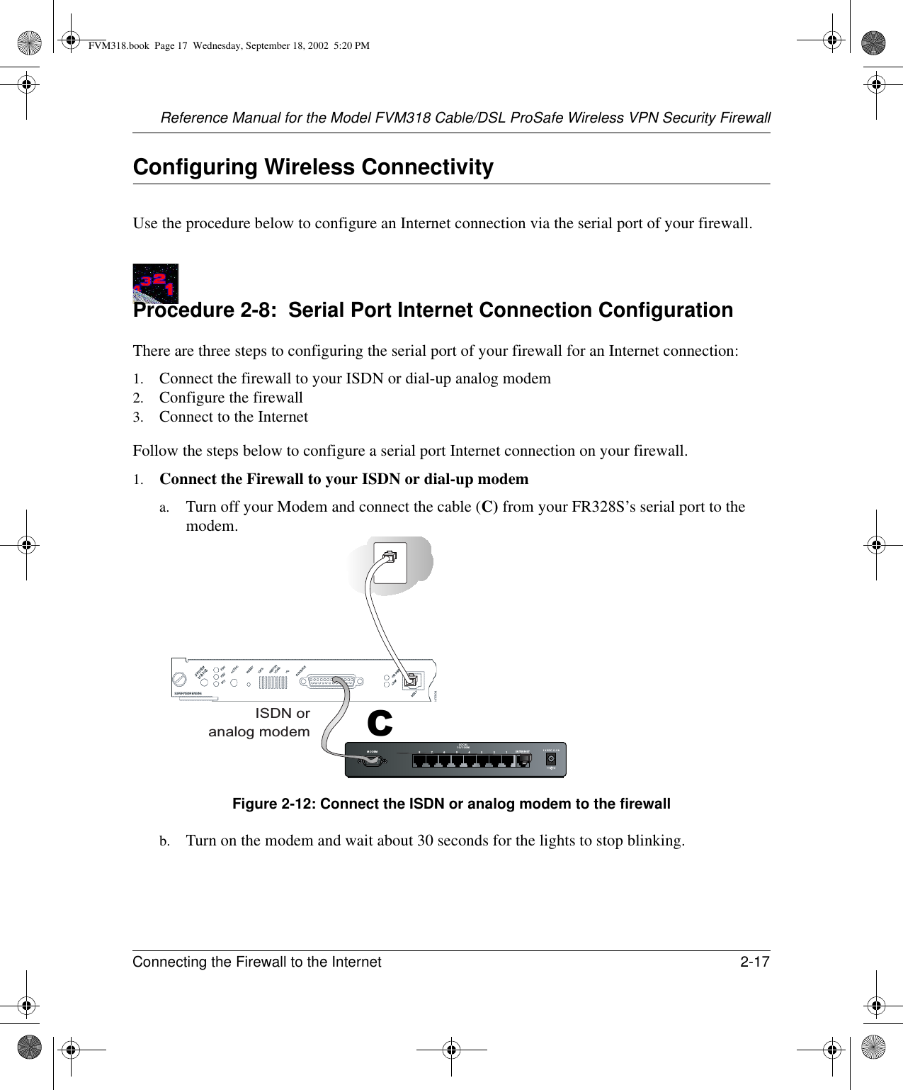 Reference Manual for the Model FVM318 Cable/DSL ProSafe Wireless VPN Security FirewallConnecting the Firewall to the Internet 2-17 Configuring Wireless ConnectivityUse the procedure below to configure an Internet connection via the serial port of your firewall.Procedure 2-8:  Serial Port Internet Connection ConfigurationThere are three steps to configuring the serial port of your firewall for an Internet connection:1. Connect the firewall to your ISDN or dial-up analog modem2. Configure the firewall3. Connect to the InternetFollow the steps below to configure a serial port Internet connection on your firewall.1. Connect the Firewall to your ISDN or dial-up modema. Turn off your Modem and connect the cable (C) from your FR328S’s serial port to the modem. Figure 2-12: Connect the ISDN or analog modem to the firewallb. Turn on the modem and wait about 30 seconds for the lights to stop blinking. MODEM 12VDC O.5A87654321LO CA L10/100MIN TERNETISDN oranalog modemCFVM318.book  Page 17  Wednesday, September 18, 2002  5:20 PM