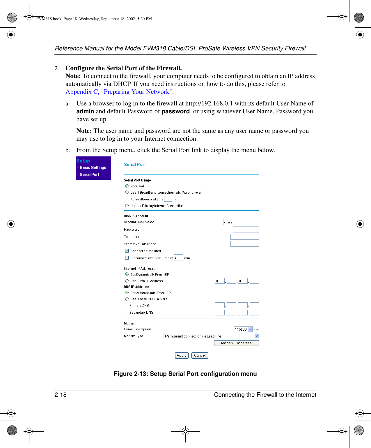 Reference Manual for the Model FVM318 Cable/DSL ProSafe Wireless VPN Security Firewall2-18 Connecting the Firewall to the Internet 2. Configure the Serial Port of the Firewall. Note: To connect to the firewall, your computer needs to be configured to obtain an IP address automatically via DHCP. If you need instructions on how to do this, please refer to Appendix C, &quot;Preparing Your Network&quot;.a. Use a browser to log in to the firewall at http://192.168.0.1 with its default User Name of admin and default Password of password, or using whatever User Name, Password you have set up.Note: The user name and password are not the same as any user name or password you may use to log in to your Internet connection.b. From the Setup menu, click the Serial Port link to display the menu below.Figure 2-13: Setup Serial Port configuration menuFVM318.book  Page 18  Wednesday, September 18, 2002  5:20 PM