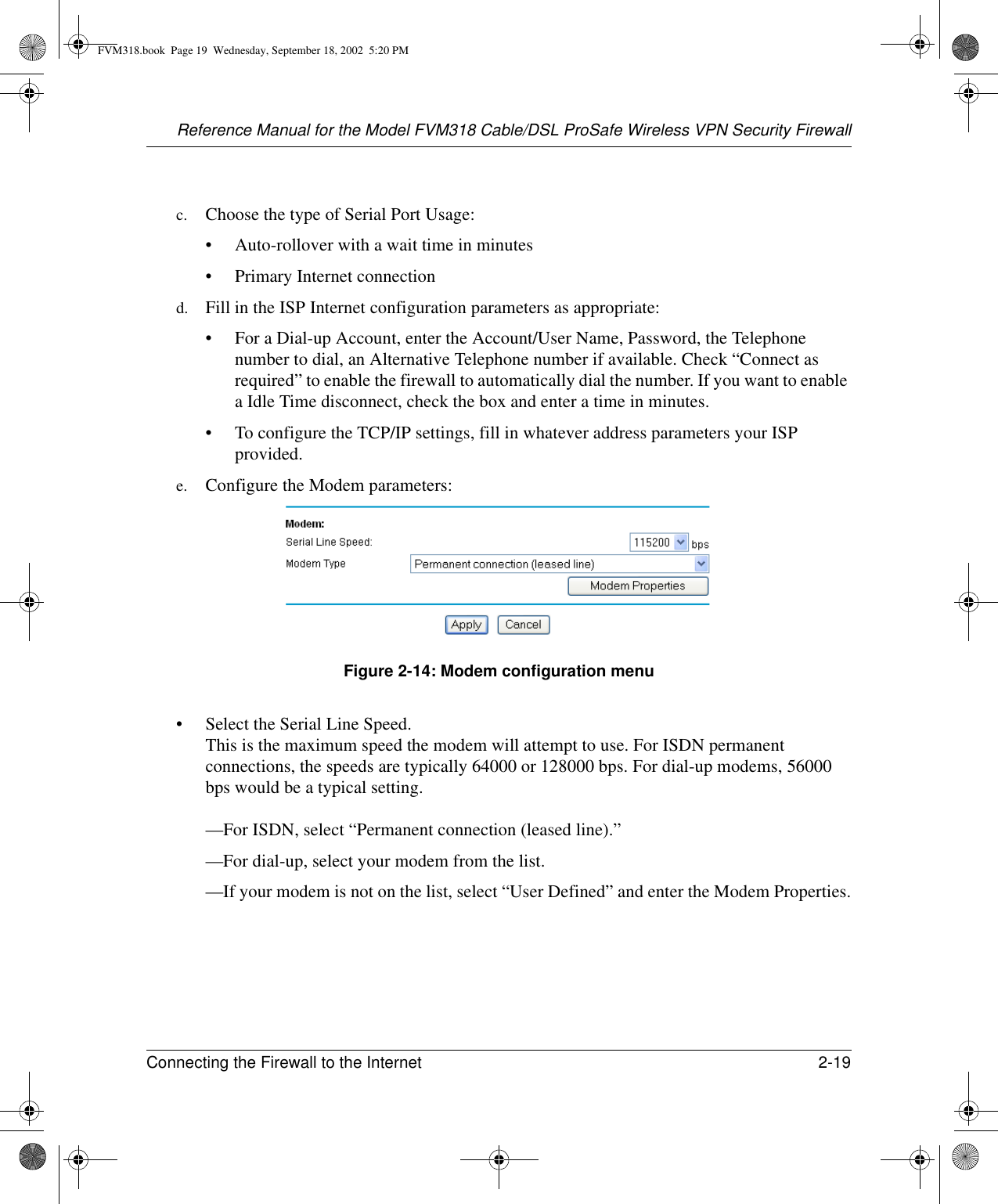 Reference Manual for the Model FVM318 Cable/DSL ProSafe Wireless VPN Security FirewallConnecting the Firewall to the Internet 2-19 c. Choose the type of Serial Port Usage:• Auto-rollover with a wait time in minutes• Primary Internet connectiond. Fill in the ISP Internet configuration parameters as appropriate:• For a Dial-up Account, enter the Account/User Name, Password, the Telephone number to dial, an Alternative Telephone number if available. Check “Connect as required” to enable the firewall to automatically dial the number. If you want to enable a Idle Time disconnect, check the box and enter a time in minutes.• To configure the TCP/IP settings, fill in whatever address parameters your ISP provided.e. Configure the Modem parameters:Figure 2-14: Modem configuration menu• Select the Serial Line Speed.  This is the maximum speed the modem will attempt to use. For ISDN permanent connections, the speeds are typically 64000 or 128000 bps. For dial-up modems, 56000 bps would be a typical setting.  —For ISDN, select “Permanent connection (leased line).”—For dial-up, select your modem from the list.—If your modem is not on the list, select “User Defined” and enter the Modem Properties.FVM318.book  Page 19  Wednesday, September 18, 2002  5:20 PM